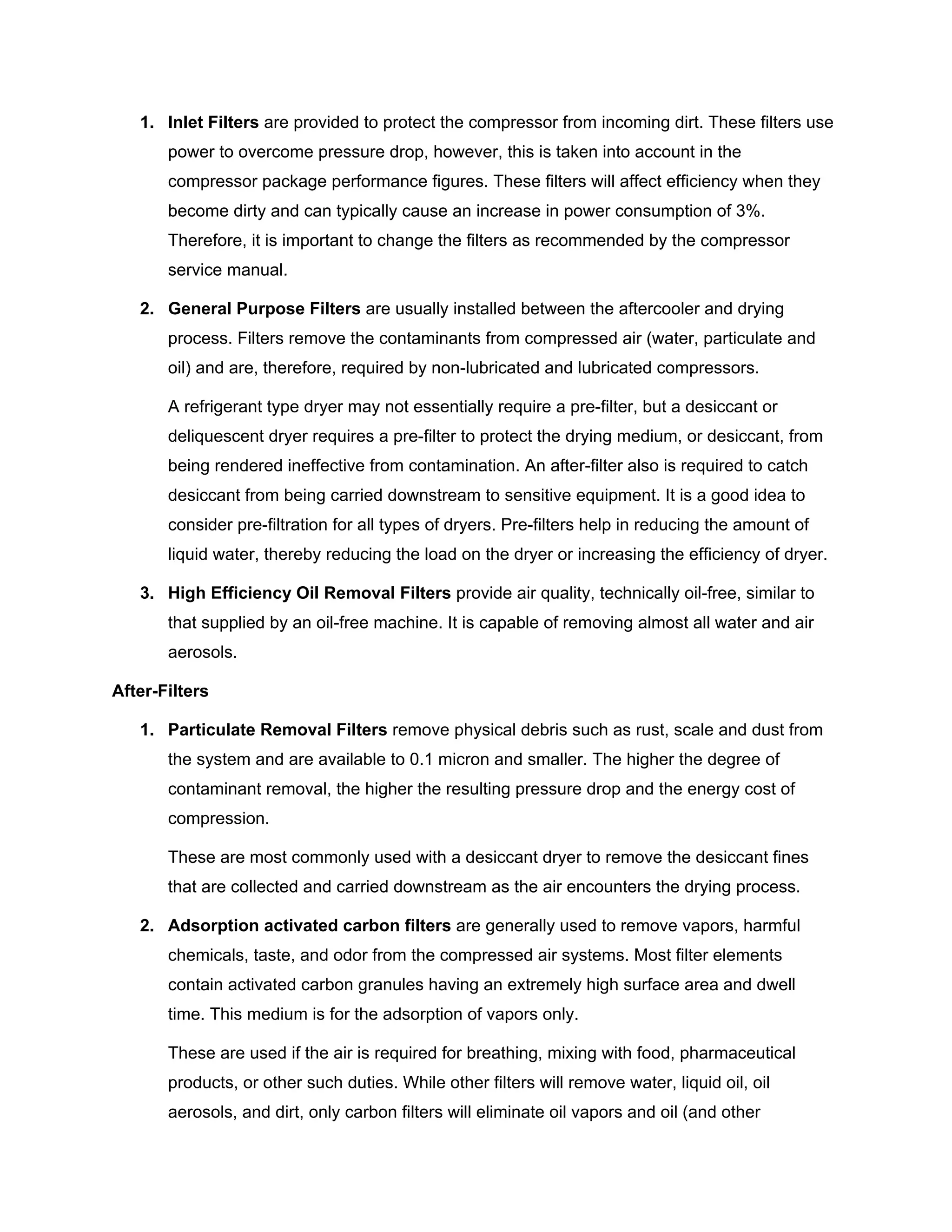 1. Inlet Filters are provided to protect the compressor from incoming dirt. These filters use
power to overcome pressure drop, however, this is taken into account in the
compressor package performance figures. These filters will affect efficiency when they
become dirty and can typically cause an increase in power consumption of 3%.
Therefore, it is important to change the filters as recommended by the compressor
service manual.
2. General Purpose Filters are usually installed between the aftercooler and drying
process. Filters remove the contaminants from compressed air (water, particulate and
oil) and are, therefore, required by non-lubricated and lubricated compressors.
A refrigerant type dryer may not essentially require a pre-filter, but a desiccant or
deliquescent dryer requires a pre-filter to protect the drying medium, or desiccant, from
being rendered ineffective from contamination. An after-filter also is required to catch
desiccant from being carried downstream to sensitive equipment. It is a good idea to
consider pre-filtration for all types of dryers. Pre-filters help in reducing the amount of
liquid water, thereby reducing the load on the dryer or increasing the efficiency of dryer.
3. High Efficiency Oil Removal Filters provide air quality, technically oil-free, similar to
that supplied by an oil-free machine. It is capable of removing almost all water and air
aerosols.
After-Filters
1. Particulate Removal Filters remove physical debris such as rust, scale and dust from
the system and are available to 0.1 micron and smaller. The higher the degree of
contaminant removal, the higher the resulting pressure drop and the energy cost of
compression.
These are most commonly used with a desiccant dryer to remove the desiccant fines
that are collected and carried downstream as the air encounters the drying process.
2. Adsorption activated carbon filters are generally used to remove vapors, harmful
chemicals, taste, and odor from the compressed air systems. Most filter elements
contain activated carbon granules having an extremely high surface area and dwell
time. This medium is for the adsorption of vapors only.
These are used if the air is required for breathing, mixing with food, pharmaceutical
products, or other such duties. While other filters will remove water, liquid oil, oil
aerosols, and dirt, only carbon filters will eliminate oil vapors and oil (and other
 