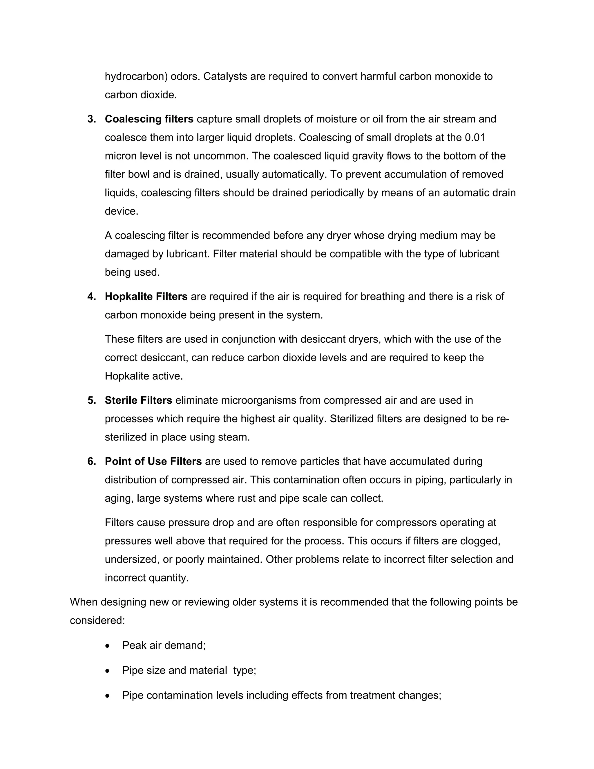 hydrocarbon) odors. Catalysts are required to convert harmful carbon monoxide to
carbon dioxide.
3. Coalescing filters capture small droplets of moisture or oil from the air stream and
coalesce them into larger liquid droplets. Coalescing of small droplets at the 0.01
micron level is not uncommon. The coalesced liquid gravity flows to the bottom of the
filter bowl and is drained, usually automatically. To prevent accumulation of removed
liquids, coalescing filters should be drained periodically by means of an automatic drain
device.
A coalescing filter is recommended before any dryer whose drying medium may be
damaged by lubricant. Filter material should be compatible with the type of lubricant
being used.
4. Hopkalite Filters are required if the air is required for breathing and there is a risk of
carbon monoxide being present in the system.
These filters are used in conjunction with desiccant dryers, which with the use of the
correct desiccant, can reduce carbon dioxide levels and are required to keep the
Hopkalite active.
5. Sterile Filters eliminate microorganisms from compressed air and are used in
processes which require the highest air quality. Sterilized filters are designed to be re-
sterilized in place using steam.
6. Point of Use Filters are used to remove particles that have accumulated during
distribution of compressed air. This contamination often occurs in piping, particularly in
aging, large systems where rust and pipe scale can collect.
Filters cause pressure drop and are often responsible for compressors operating at
pressures well above that required for the process. This occurs if filters are clogged,
undersized, or poorly maintained. Other problems relate to incorrect filter selection and
incorrect quantity.
When designing new or reviewing older systems it is recommended that the following points be
considered:
• Peak air demand;
• Pipe size and material type;
• Pipe contamination levels including effects from treatment changes;
 