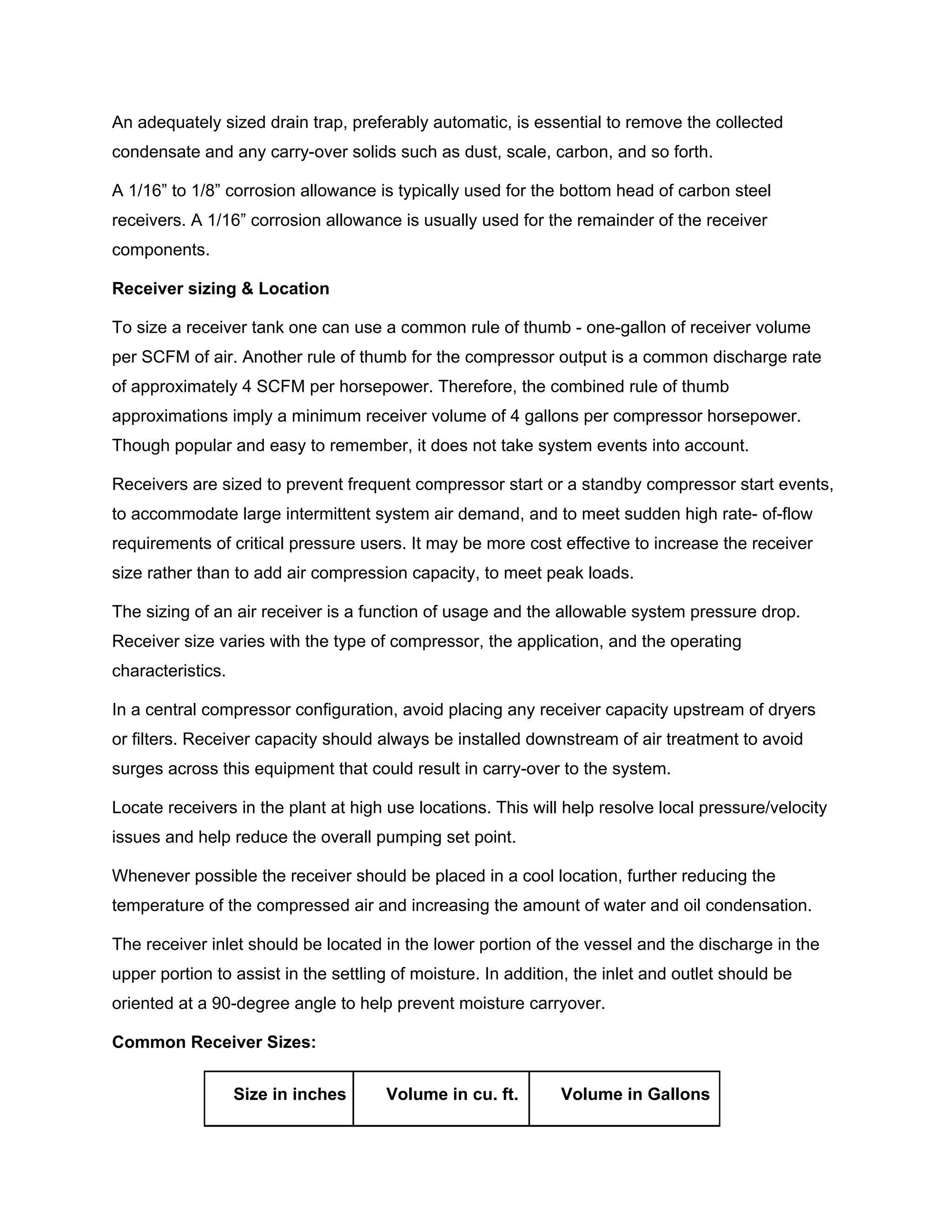 An adequately sized drain trap, preferably automatic, is essential to remove the collected
condensate and any carry-over solids such as dust, scale, carbon, and so forth.
A 1/16” to 1/8” corrosion allowance is typically used for the bottom head of carbon steel
receivers. A 1/16” corrosion allowance is usually used for the remainder of the receiver
components.
Receiver sizing & Location
To size a receiver tank one can use a common rule of thumb - one-gallon of receiver volume
per SCFM of air. Another rule of thumb for the compressor output is a common discharge rate
of approximately 4 SCFM per horsepower. Therefore, the combined rule of thumb
approximations imply a minimum receiver volume of 4 gallons per compressor horsepower.
Though popular and easy to remember, it does not take system events into account.
Receivers are sized to prevent frequent compressor start or a standby compressor start events,
to accommodate large intermittent system air demand, and to meet sudden high rate- of-flow
requirements of critical pressure users. It may be more cost effective to increase the receiver
size rather than to add air compression capacity, to meet peak loads.
The sizing of an air receiver is a function of usage and the allowable system pressure drop.
Receiver size varies with the type of compressor, the application, and the operating
characteristics.
In a central compressor configuration, avoid placing any receiver capacity upstream of dryers
or filters. Receiver capacity should always be installed downstream of air treatment to avoid
surges across this equipment that could result in carry-over to the system.
Locate receivers in the plant at high use locations. This will help resolve local pressure/velocity
issues and help reduce the overall pumping set point.
Whenever possible the receiver should be placed in a cool location, further reducing the
temperature of the compressed air and increasing the amount of water and oil condensation.
The receiver inlet should be located in the lower portion of the vessel and the discharge in the
upper portion to assist in the settling of moisture. In addition, the inlet and outlet should be
oriented at a 90-degree angle to help prevent moisture carryover.
Common Receiver Sizes:
Size in inches Volume in cu. ft. Volume in Gallons
 