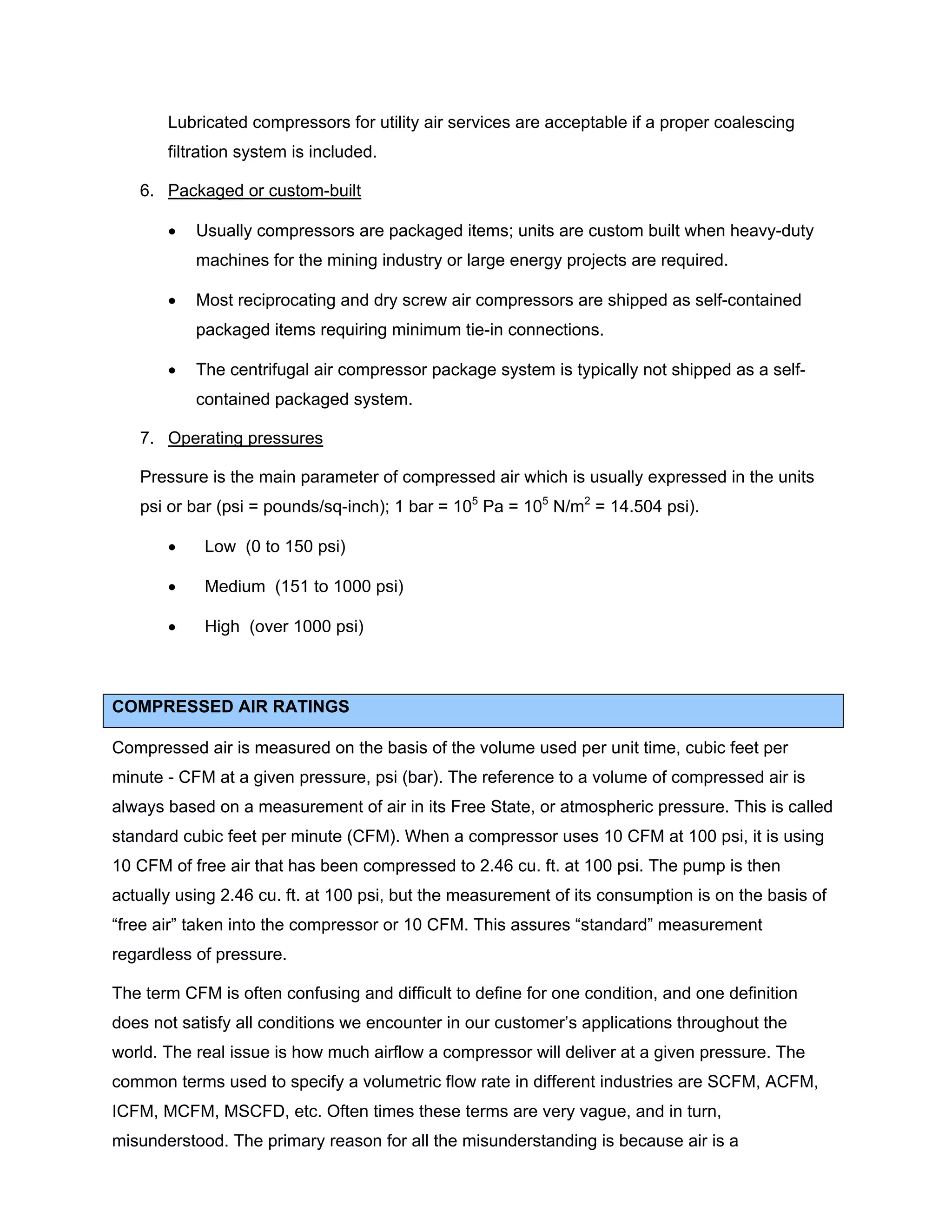 Lubricated compressors for utility air services are acceptable if a proper coalescing
filtration system is included.
6. Packaged or custom-built
• Usually compressors are packaged items; units are custom built when heavy-duty
machines for the mining industry or large energy projects are required.
• Most reciprocating and dry screw air compressors are shipped as self-contained
packaged items requiring minimum tie-in connections.
• The centrifugal air compressor package system is typically not shipped as a self-
contained packaged system.
7. Operating pressures
Pressure is the main parameter of compressed air which is usually expressed in the units
psi or bar (psi = pounds/sq-inch); 1 bar = 105
Pa = 105
N/m2
= 14.504 psi).
• Low (0 to 150 psi)
• Medium (151 to 1000 psi)
• High (over 1000 psi)
COMPRESSED AIR RATINGS
Compressed air is measured on the basis of the volume used per unit time, cubic feet per
minute - CFM at a given pressure, psi (bar). The reference to a volume of compressed air is
always based on a measurement of air in its Free State, or atmospheric pressure. This is called
standard cubic feet per minute (CFM). When a compressor uses 10 CFM at 100 psi, it is using
10 CFM of free air that has been compressed to 2.46 cu. ft. at 100 psi. The pump is then
actually using 2.46 cu. ft. at 100 psi, but the measurement of its consumption is on the basis of
“free air” taken into the compressor or 10 CFM. This assures “standard” measurement
regardless of pressure.
The term CFM is often confusing and difficult to define for one condition, and one definition
does not satisfy all conditions we encounter in our customer’s applications throughout the
world. The real issue is how much airflow a compressor will deliver at a given pressure. The
common terms used to specify a volumetric flow rate in different industries are SCFM, ACFM,
ICFM, MCFM, MSCFD, etc. Often times these terms are very vague, and in turn,
misunderstood. The primary reason for all the misunderstanding is because air is a
 