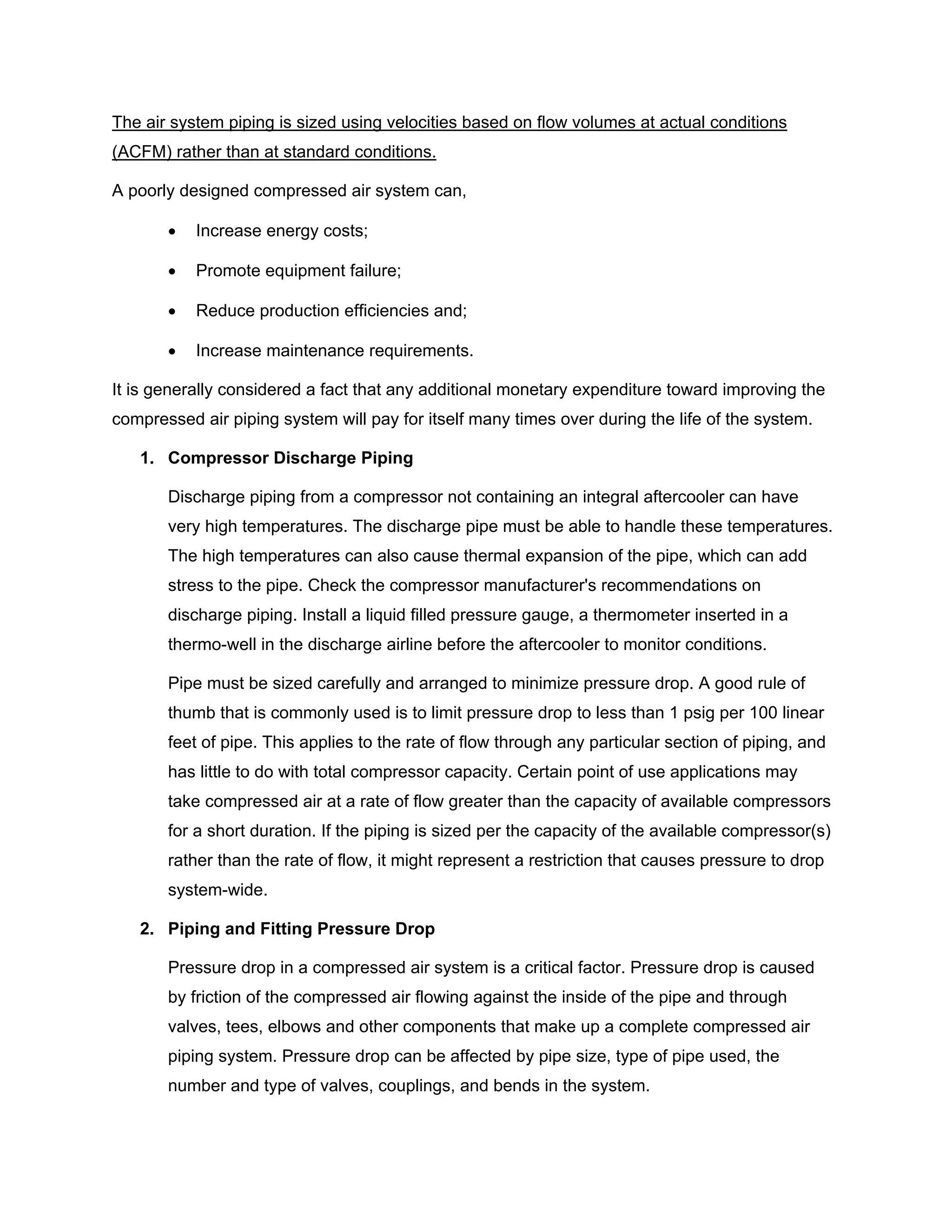 The air system piping is sized using velocities based on flow volumes at actual conditions
(ACFM) rather than at standard conditions.
A poorly designed compressed air system can,
• Increase energy costs;
• Promote equipment failure;
• Reduce production efficiencies and;
• Increase maintenance requirements.
It is generally considered a fact that any additional monetary expenditure toward improving the
compressed air piping system will pay for itself many times over during the life of the system.
1. Compressor Discharge Piping
Discharge piping from a compressor not containing an integral aftercooler can have
very high temperatures. The discharge pipe must be able to handle these temperatures.
The high temperatures can also cause thermal expansion of the pipe, which can add
stress to the pipe. Check the compressor manufacturer's recommendations on
discharge piping. Install a liquid filled pressure gauge, a thermometer inserted in a
thermo-well in the discharge airline before the aftercooler to monitor conditions.
Pipe must be sized carefully and arranged to minimize pressure drop. A good rule of
thumb that is commonly used is to limit pressure drop to less than 1 psig per 100 linear
feet of pipe. This applies to the rate of flow through any particular section of piping, and
has little to do with total compressor capacity. Certain point of use applications may
take compressed air at a rate of flow greater than the capacity of available compressors
for a short duration. If the piping is sized per the capacity of the available compressor(s)
rather than the rate of flow, it might represent a restriction that causes pressure to drop
system-wide.
2. Piping and Fitting Pressure Drop
Pressure drop in a compressed air system is a critical factor. Pressure drop is caused
by friction of the compressed air flowing against the inside of the pipe and through
valves, tees, elbows and other components that make up a complete compressed air
piping system. Pressure drop can be affected by pipe size, type of pipe used, the
number and type of valves, couplings, and bends in the system.
 
