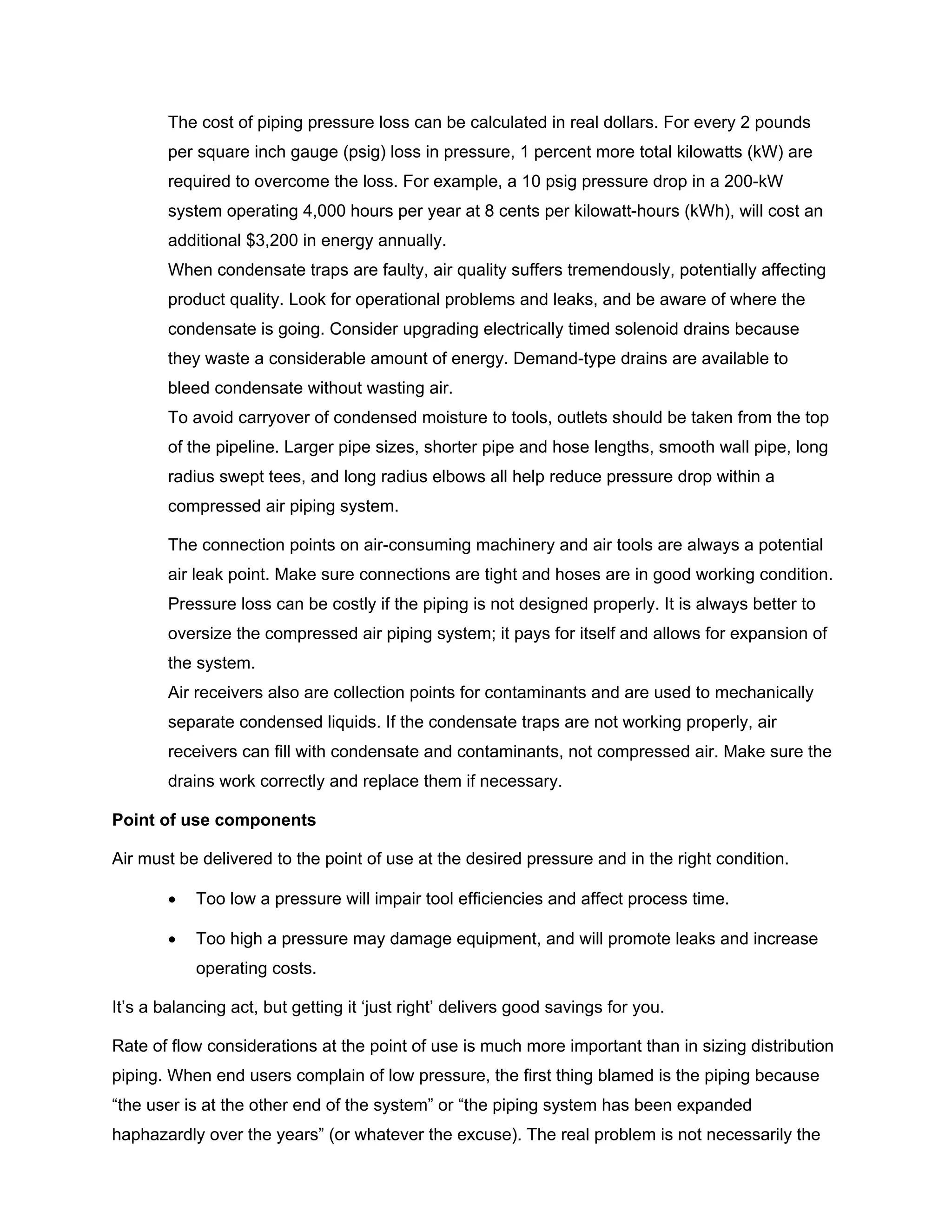 The cost of piping pressure loss can be calculated in real dollars. For every 2 pounds
per square inch gauge (psig) loss in pressure, 1 percent more total kilowatts (kW) are
required to overcome the loss. For example, a 10 psig pressure drop in a 200-kW
system operating 4,000 hours per year at 8 cents per kilowatt-hours (kWh), will cost an
additional $3,200 in energy annually.
When condensate traps are faulty, air quality suffers tremendously, potentially affecting
product quality. Look for operational problems and leaks, and be aware of where the
condensate is going. Consider upgrading electrically timed solenoid drains because
they waste a considerable amount of energy. Demand-type drains are available to
bleed condensate without wasting air.
To avoid carryover of condensed moisture to tools, outlets should be taken from the top
of the pipeline. Larger pipe sizes, shorter pipe and hose lengths, smooth wall pipe, long
radius swept tees, and long radius elbows all help reduce pressure drop within a
compressed air piping system.
The connection points on air-consuming machinery and air tools are always a potential
air leak point. Make sure connections are tight and hoses are in good working condition.
Pressure loss can be costly if the piping is not designed properly. It is always better to
oversize the compressed air piping system; it pays for itself and allows for expansion of
the system.
Air receivers also are collection points for contaminants and are used to mechanically
separate condensed liquids. If the condensate traps are not working properly, air
receivers can fill with condensate and contaminants, not compressed air. Make sure the
drains work correctly and replace them if necessary.
Point of use components
Air must be delivered to the point of use at the desired pressure and in the right condition.
• Too low a pressure will impair tool efficiencies and affect process time.
• Too high a pressure may damage equipment, and will promote leaks and increase
operating costs.
It’s a balancing act, but getting it ‘just right’ delivers good savings for you.
Rate of flow considerations at the point of use is much more important than in sizing distribution
piping. When end users complain of low pressure, the first thing blamed is the piping because
“the user is at the other end of the system” or “the piping system has been expanded
haphazardly over the years” (or whatever the excuse). The real problem is not necessarily the
 