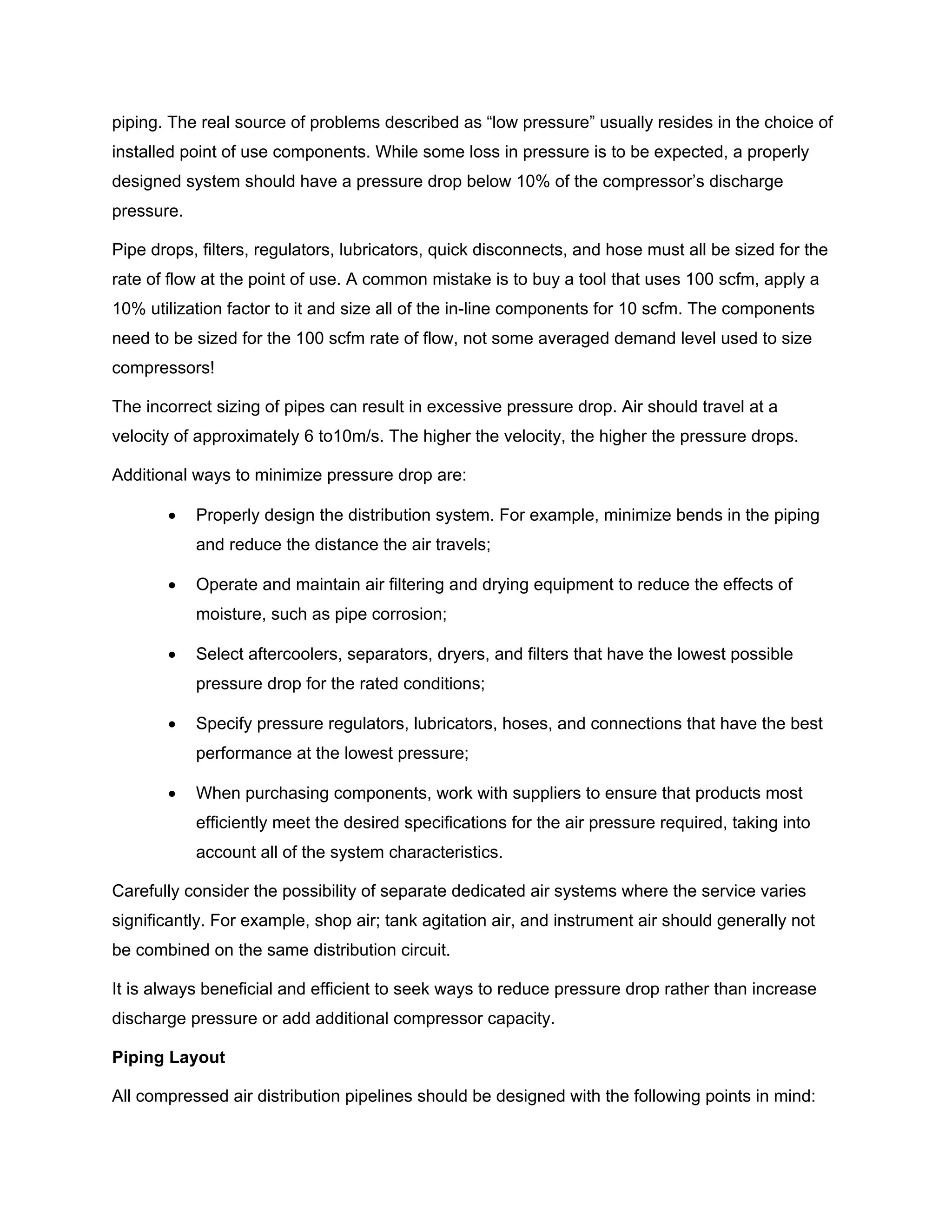 piping. The real source of problems described as “low pressure” usually resides in the choice of
installed point of use components. While some loss in pressure is to be expected, a properly
designed system should have a pressure drop below 10% of the compressor’s discharge
pressure.
Pipe drops, filters, regulators, lubricators, quick disconnects, and hose must all be sized for the
rate of flow at the point of use. A common mistake is to buy a tool that uses 100 scfm, apply a
10% utilization factor to it and size all of the in-line components for 10 scfm. The components
need to be sized for the 100 scfm rate of flow, not some averaged demand level used to size
compressors!
The incorrect sizing of pipes can result in excessive pressure drop. Air should travel at a
velocity of approximately 6 to10m/s. The higher the velocity, the higher the pressure drops.
Additional ways to minimize pressure drop are:
• Properly design the distribution system. For example, minimize bends in the piping
and reduce the distance the air travels;
• Operate and maintain air filtering and drying equipment to reduce the effects of
moisture, such as pipe corrosion;
• Select aftercoolers, separators, dryers, and filters that have the lowest possible
pressure drop for the rated conditions;
• Specify pressure regulators, lubricators, hoses, and connections that have the best
performance at the lowest pressure;
• When purchasing components, work with suppliers to ensure that products most
efficiently meet the desired specifications for the air pressure required, taking into
account all of the system characteristics.
Carefully consider the possibility of separate dedicated air systems where the service varies
significantly. For example, shop air; tank agitation air, and instrument air should generally not
be combined on the same distribution circuit.
It is always beneficial and efficient to seek ways to reduce pressure drop rather than increase
discharge pressure or add additional compressor capacity.
Piping Layout
All compressed air distribution pipelines should be designed with the following points in mind:
 