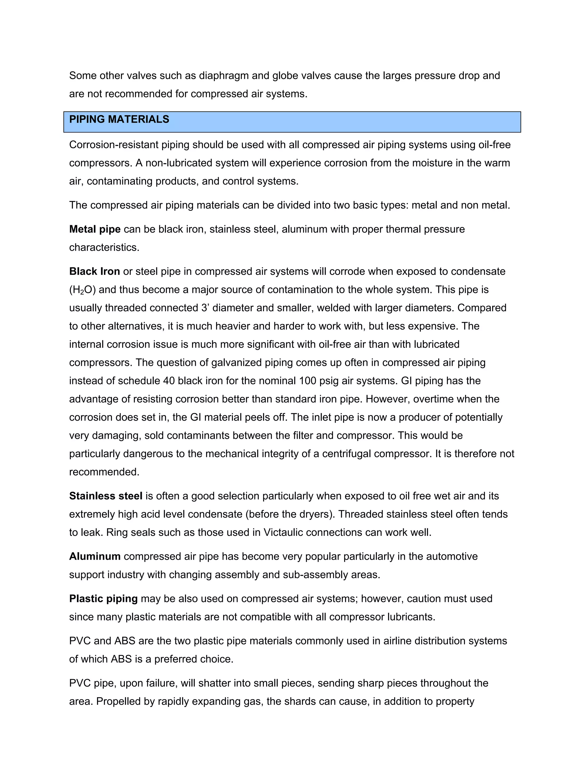 Some other valves such as diaphragm and globe valves cause the larges pressure drop and
are not recommended for compressed air systems.
PIPING MATERIALS
Corrosion-resistant piping should be used with all compressed air piping systems using oil-free
compressors. A non-lubricated system will experience corrosion from the moisture in the warm
air, contaminating products, and control systems.
The compressed air piping materials can be divided into two basic types: metal and non metal.
Metal pipe can be black iron, stainless steel, aluminum with proper thermal pressure
characteristics.
Black Iron or steel pipe in compressed air systems will corrode when exposed to condensate
(H2O) and thus become a major source of contamination to the whole system. This pipe is
usually threaded connected 3’ diameter and smaller, welded with larger diameters. Compared
to other alternatives, it is much heavier and harder to work with, but less expensive. The
internal corrosion issue is much more significant with oil-free air than with lubricated
compressors. The question of galvanized piping comes up often in compressed air piping
instead of schedule 40 black iron for the nominal 100 psig air systems. GI piping has the
advantage of resisting corrosion better than standard iron pipe. However, overtime when the
corrosion does set in, the GI material peels off. The inlet pipe is now a producer of potentially
very damaging, sold contaminants between the filter and compressor. This would be
particularly dangerous to the mechanical integrity of a centrifugal compressor. It is therefore not
recommended.
Stainless steel is often a good selection particularly when exposed to oil free wet air and its
extremely high acid level condensate (before the dryers). Threaded stainless steel often tends
to leak. Ring seals such as those used in Victaulic connections can work well.
Aluminum compressed air pipe has become very popular particularly in the automotive
support industry with changing assembly and sub-assembly areas.
Plastic piping may be also used on compressed air systems; however, caution must used
since many plastic materials are not compatible with all compressor lubricants.
PVC and ABS are the two plastic pipe materials commonly used in airline distribution systems
of which ABS is a preferred choice.
PVC pipe, upon failure, will shatter into small pieces, sending sharp pieces throughout the
area. Propelled by rapidly expanding gas, the shards can cause, in addition to property
 