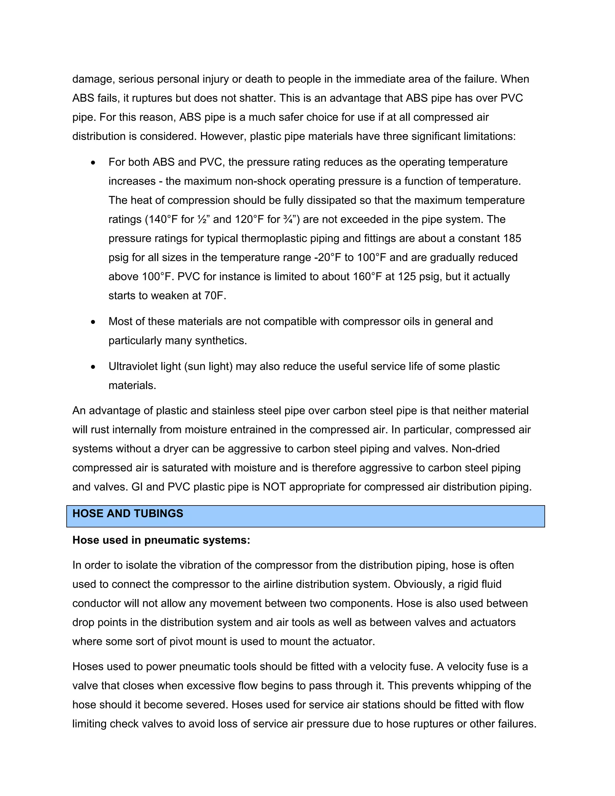 damage, serious personal injury or death to people in the immediate area of the failure. When
ABS fails, it ruptures but does not shatter. This is an advantage that ABS pipe has over PVC
pipe. For this reason, ABS pipe is a much safer choice for use if at all compressed air
distribution is considered. However, plastic pipe materials have three significant limitations:
• For both ABS and PVC, the pressure rating reduces as the operating temperature
increases - the maximum non-shock operating pressure is a function of temperature.
The heat of compression should be fully dissipated so that the maximum temperature
ratings (140°F for ½” and 120°F for ¾”) are not exceeded in the pipe system. The
pressure ratings for typical thermoplastic piping and fittings are about a constant 185
psig for all sizes in the temperature range -20°F to 100°F and are gradually reduced
above 100°F. PVC for instance is limited to about 160°F at 125 psig, but it actually
starts to weaken at 70F.
• Most of these materials are not compatible with compressor oils in general and
particularly many synthetics.
• Ultraviolet light (sun light) may also reduce the useful service life of some plastic
materials.
An advantage of plastic and stainless steel pipe over carbon steel pipe is that neither material
will rust internally from moisture entrained in the compressed air. In particular, compressed air
systems without a dryer can be aggressive to carbon steel piping and valves. Non-dried
compressed air is saturated with moisture and is therefore aggressive to carbon steel piping
and valves. GI and PVC plastic pipe is NOT appropriate for compressed air distribution piping.
HOSE AND TUBINGS
Hose used in pneumatic systems:
In order to isolate the vibration of the compressor from the distribution piping, hose is often
used to connect the compressor to the airline distribution system. Obviously, a rigid fluid
conductor will not allow any movement between two components. Hose is also used between
drop points in the distribution system and air tools as well as between valves and actuators
where some sort of pivot mount is used to mount the actuator.
Hoses used to power pneumatic tools should be fitted with a velocity fuse. A velocity fuse is a
valve that closes when excessive flow begins to pass through it. This prevents whipping of the
hose should it become severed. Hoses used for service air stations should be fitted with flow
limiting check valves to avoid loss of service air pressure due to hose ruptures or other failures.
 