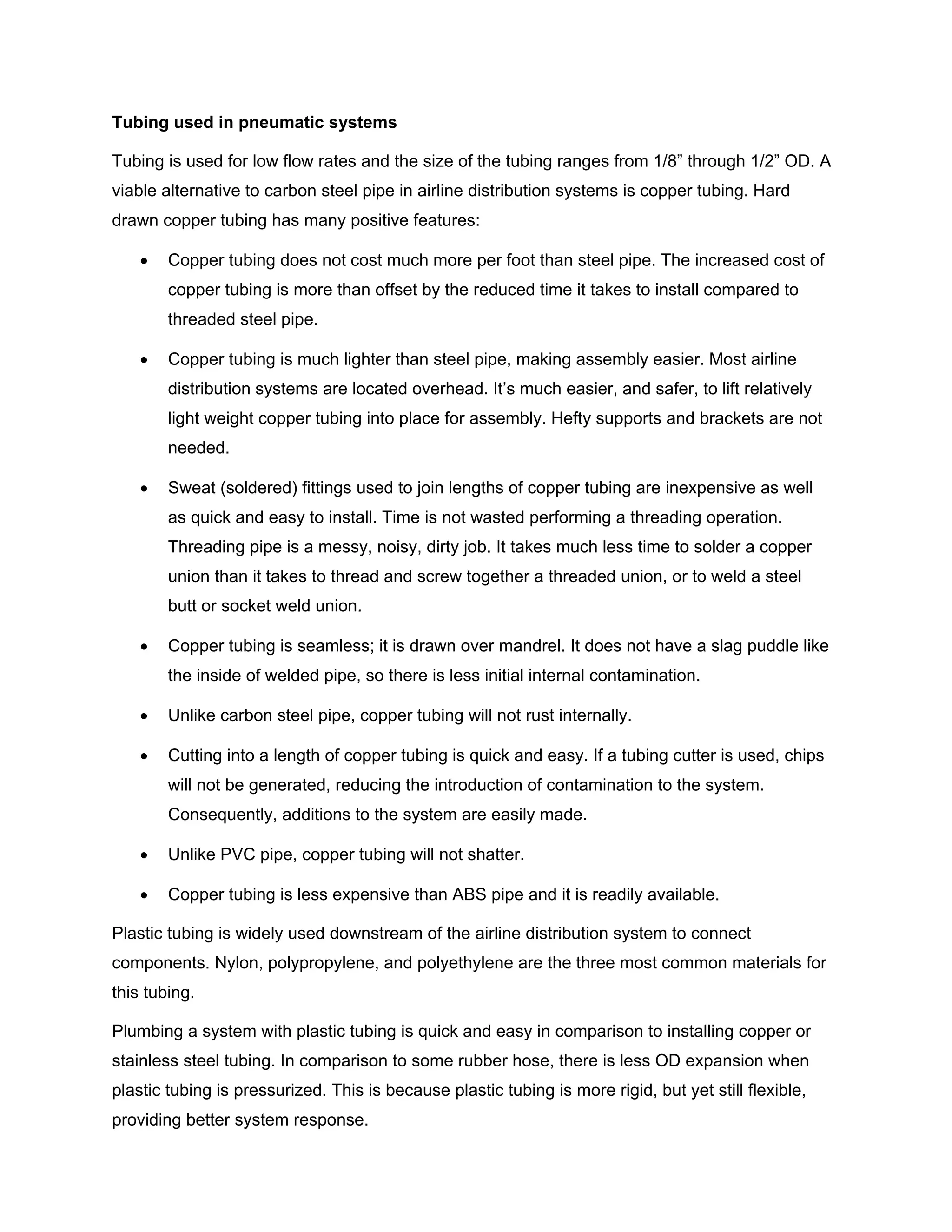 Tubing used in pneumatic systems
Tubing is used for low flow rates and the size of the tubing ranges from 1/8” through 1/2” OD. A
viable alternative to carbon steel pipe in airline distribution systems is copper tubing. Hard
drawn copper tubing has many positive features:
• Copper tubing does not cost much more per foot than steel pipe. The increased cost of
copper tubing is more than offset by the reduced time it takes to install compared to
threaded steel pipe.
• Copper tubing is much lighter than steel pipe, making assembly easier. Most airline
distribution systems are located overhead. It’s much easier, and safer, to lift relatively
light weight copper tubing into place for assembly. Hefty supports and brackets are not
needed.
• Sweat (soldered) fittings used to join lengths of copper tubing are inexpensive as well
as quick and easy to install. Time is not wasted performing a threading operation.
Threading pipe is a messy, noisy, dirty job. It takes much less time to solder a copper
union than it takes to thread and screw together a threaded union, or to weld a steel
butt or socket weld union.
• Copper tubing is seamless; it is drawn over mandrel. It does not have a slag puddle like
the inside of welded pipe, so there is less initial internal contamination.
• Unlike carbon steel pipe, copper tubing will not rust internally.
• Cutting into a length of copper tubing is quick and easy. If a tubing cutter is used, chips
will not be generated, reducing the introduction of contamination to the system.
Consequently, additions to the system are easily made.
• Unlike PVC pipe, copper tubing will not shatter.
• Copper tubing is less expensive than ABS pipe and it is readily available.
Plastic tubing is widely used downstream of the airline distribution system to connect
components. Nylon, polypropylene, and polyethylene are the three most common materials for
this tubing.
Plumbing a system with plastic tubing is quick and easy in comparison to installing copper or
stainless steel tubing. In comparison to some rubber hose, there is less OD expansion when
plastic tubing is pressurized. This is because plastic tubing is more rigid, but yet still flexible,
providing better system response.
 