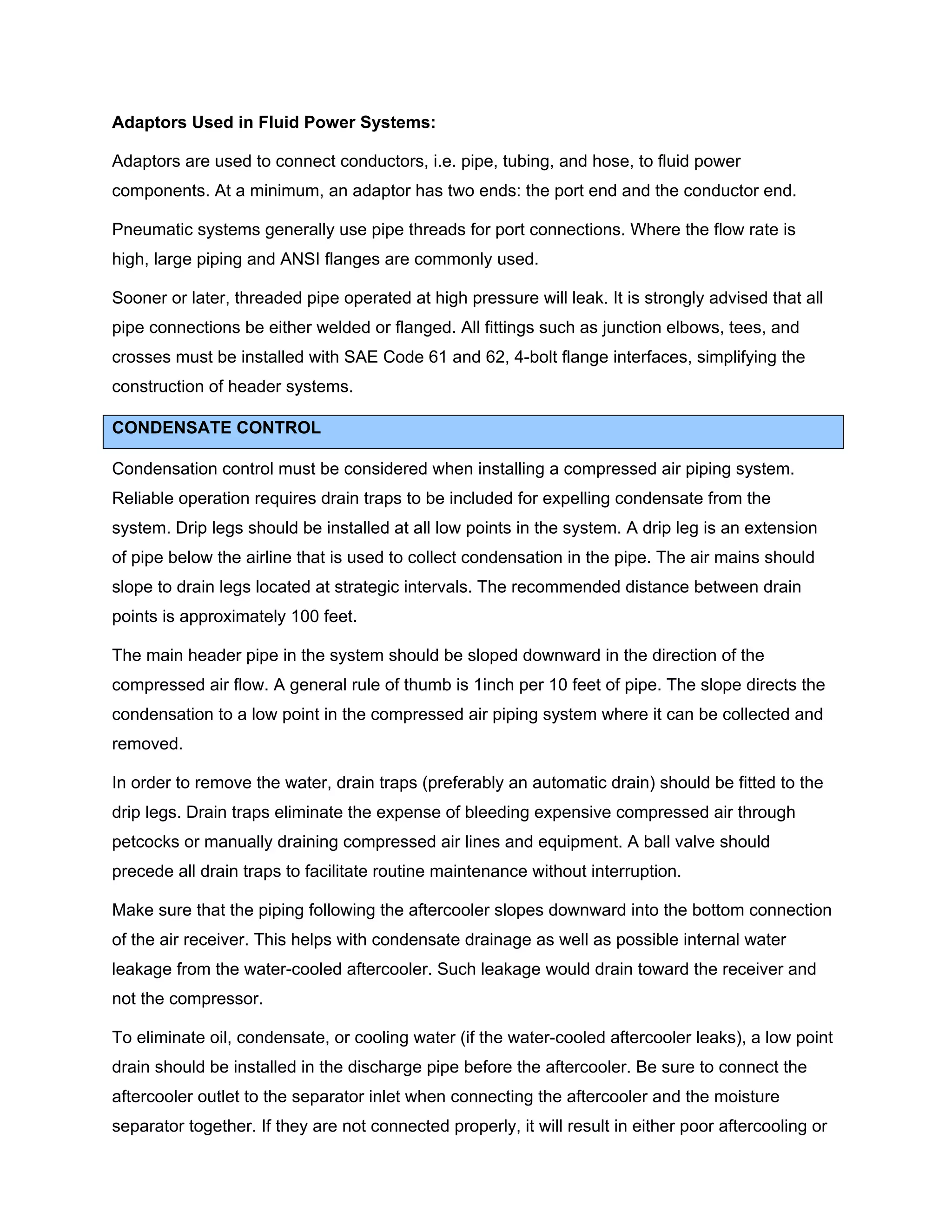 Adaptors Used in Fluid Power Systems:
Adaptors are used to connect conductors, i.e. pipe, tubing, and hose, to fluid power
components. At a minimum, an adaptor has two ends: the port end and the conductor end.
Pneumatic systems generally use pipe threads for port connections. Where the flow rate is
high, large piping and ANSI flanges are commonly used.
Sooner or later, threaded pipe operated at high pressure will leak. It is strongly advised that all
pipe connections be either welded or flanged. All fittings such as junction elbows, tees, and
crosses must be installed with SAE Code 61 and 62, 4-bolt flange interfaces, simplifying the
construction of header systems.
CONDENSATE CONTROL
Condensation control must be considered when installing a compressed air piping system.
Reliable operation requires drain traps to be included for expelling condensate from the
system. Drip legs should be installed at all low points in the system. A drip leg is an extension
of pipe below the airline that is used to collect condensation in the pipe. The air mains should
slope to drain legs located at strategic intervals. The recommended distance between drain
points is approximately 100 feet.
The main header pipe in the system should be sloped downward in the direction of the
compressed air flow. A general rule of thumb is 1inch per 10 feet of pipe. The slope directs the
condensation to a low point in the compressed air piping system where it can be collected and
removed.
In order to remove the water, drain traps (preferably an automatic drain) should be fitted to the
drip legs. Drain traps eliminate the expense of bleeding expensive compressed air through
petcocks or manually draining compressed air lines and equipment. A ball valve should
precede all drain traps to facilitate routine maintenance without interruption.
Make sure that the piping following the aftercooler slopes downward into the bottom connection
of the air receiver. This helps with condensate drainage as well as possible internal water
leakage from the water-cooled aftercooler. Such leakage would drain toward the receiver and
not the compressor.
To eliminate oil, condensate, or cooling water (if the water-cooled aftercooler leaks), a low point
drain should be installed in the discharge pipe before the aftercooler. Be sure to connect the
aftercooler outlet to the separator inlet when connecting the aftercooler and the moisture
separator together. If they are not connected properly, it will result in either poor aftercooling or
 