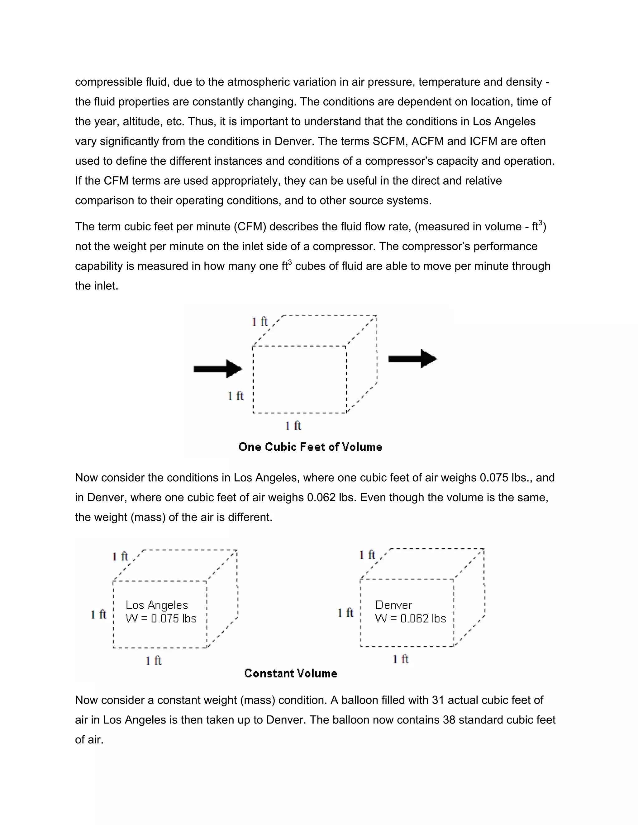 compressible fluid, due to the atmospheric variation in air pressure, temperature and density -
the fluid properties are constantly changing. The conditions are dependent on location, time of
the year, altitude, etc. Thus, it is important to understand that the conditions in Los Angeles
vary significantly from the conditions in Denver. The terms SCFM, ACFM and ICFM are often
used to define the different instances and conditions of a compressor’s capacity and operation.
If the CFM terms are used appropriately, they can be useful in the direct and relative
comparison to their operating conditions, and to other source systems.
The term cubic feet per minute (CFM) describes the fluid flow rate, (measured in volume - ft3
)
not the weight per minute on the inlet side of a compressor. The compressor’s performance
capability is measured in how many one ft3
cubes of fluid are able to move per minute through
the inlet.
Now consider the conditions in Los Angeles, where one cubic feet of air weighs 0.075 lbs., and
in Denver, where one cubic feet of air weighs 0.062 lbs. Even though the volume is the same,
the weight (mass) of the air is different.
Now consider a constant weight (mass) condition. A balloon filled with 31 actual cubic feet of
air in Los Angeles is then taken up to Denver. The balloon now contains 38 standard cubic feet
of air.
 