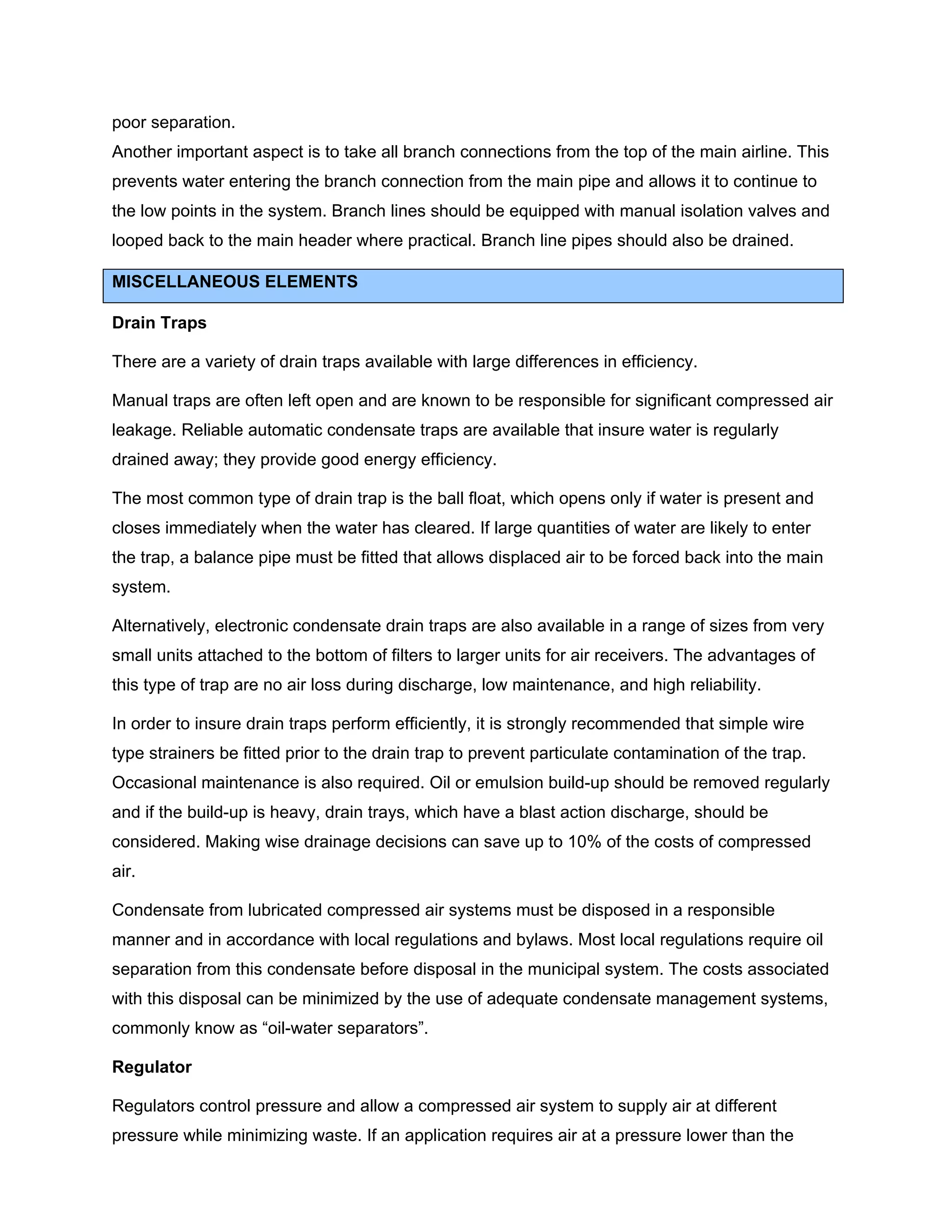 poor separation.
Another important aspect is to take all branch connections from the top of the main airline. This
prevents water entering the branch connection from the main pipe and allows it to continue to
the low points in the system. Branch lines should be equipped with manual isolation valves and
looped back to the main header where practical. Branch line pipes should also be drained.
MISCELLANEOUS ELEMENTS
Drain Traps
There are a variety of drain traps available with large differences in efficiency.
Manual traps are often left open and are known to be responsible for significant compressed air
leakage. Reliable automatic condensate traps are available that insure water is regularly
drained away; they provide good energy efficiency.
The most common type of drain trap is the ball float, which opens only if water is present and
closes immediately when the water has cleared. If large quantities of water are likely to enter
the trap, a balance pipe must be fitted that allows displaced air to be forced back into the main
system.
Alternatively, electronic condensate drain traps are also available in a range of sizes from very
small units attached to the bottom of filters to larger units for air receivers. The advantages of
this type of trap are no air loss during discharge, low maintenance, and high reliability.
In order to insure drain traps perform efficiently, it is strongly recommended that simple wire
type strainers be fitted prior to the drain trap to prevent particulate contamination of the trap.
Occasional maintenance is also required. Oil or emulsion build-up should be removed regularly
and if the build-up is heavy, drain trays, which have a blast action discharge, should be
considered. Making wise drainage decisions can save up to 10% of the costs of compressed
air.
Condensate from lubricated compressed air systems must be disposed in a responsible
manner and in accordance with local regulations and bylaws. Most local regulations require oil
separation from this condensate before disposal in the municipal system. The costs associated
with this disposal can be minimized by the use of adequate condensate management systems,
commonly know as “oil-water separators”.
Regulator
Regulators control pressure and allow a compressed air system to supply air at different
pressure while minimizing waste. If an application requires air at a pressure lower than the
 