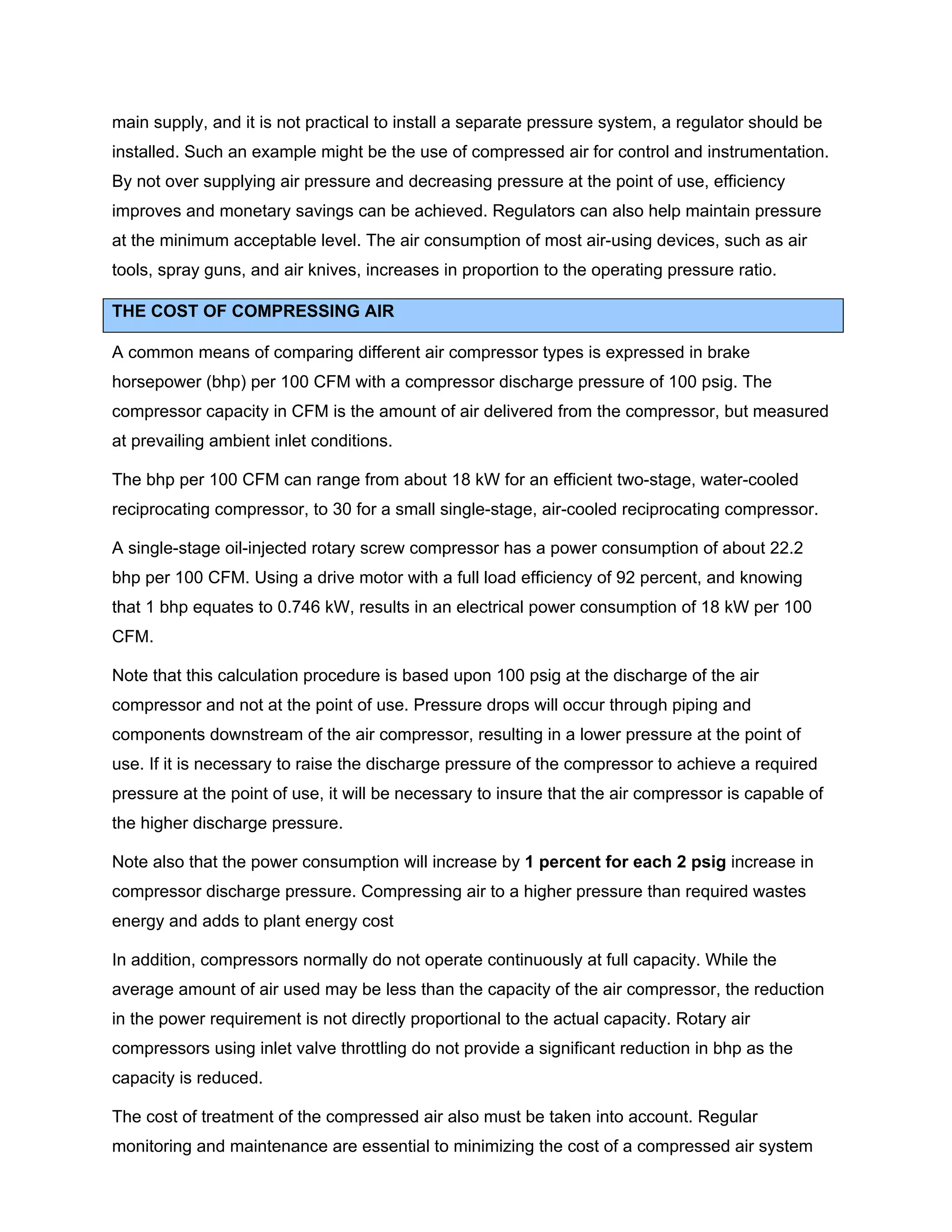 main supply, and it is not practical to install a separate pressure system, a regulator should be
installed. Such an example might be the use of compressed air for control and instrumentation.
By not over supplying air pressure and decreasing pressure at the point of use, efficiency
improves and monetary savings can be achieved. Regulators can also help maintain pressure
at the minimum acceptable level. The air consumption of most air-using devices, such as air
tools, spray guns, and air knives, increases in proportion to the operating pressure ratio.
THE COST OF COMPRESSING AIR
A common means of comparing different air compressor types is expressed in brake
horsepower (bhp) per 100 CFM with a compressor discharge pressure of 100 psig. The
compressor capacity in CFM is the amount of air delivered from the compressor, but measured
at prevailing ambient inlet conditions.
The bhp per 100 CFM can range from about 18 kW for an efficient two-stage, water-cooled
reciprocating compressor, to 30 for a small single-stage, air-cooled reciprocating compressor.
A single-stage oil-injected rotary screw compressor has a power consumption of about 22.2
bhp per 100 CFM. Using a drive motor with a full load efficiency of 92 percent, and knowing
that 1 bhp equates to 0.746 kW, results in an electrical power consumption of 18 kW per 100
CFM.
Note that this calculation procedure is based upon 100 psig at the discharge of the air
compressor and not at the point of use. Pressure drops will occur through piping and
components downstream of the air compressor, resulting in a lower pressure at the point of
use. If it is necessary to raise the discharge pressure of the compressor to achieve a required
pressure at the point of use, it will be necessary to insure that the air compressor is capable of
the higher discharge pressure.
Note also that the power consumption will increase by 1 percent for each 2 psig increase in
compressor discharge pressure. Compressing air to a higher pressure than required wastes
energy and adds to plant energy cost
In addition, compressors normally do not operate continuously at full capacity. While the
average amount of air used may be less than the capacity of the air compressor, the reduction
in the power requirement is not directly proportional to the actual capacity. Rotary air
compressors using inlet valve throttling do not provide a significant reduction in bhp as the
capacity is reduced.
The cost of treatment of the compressed air also must be taken into account. Regular
monitoring and maintenance are essential to minimizing the cost of a compressed air system
 