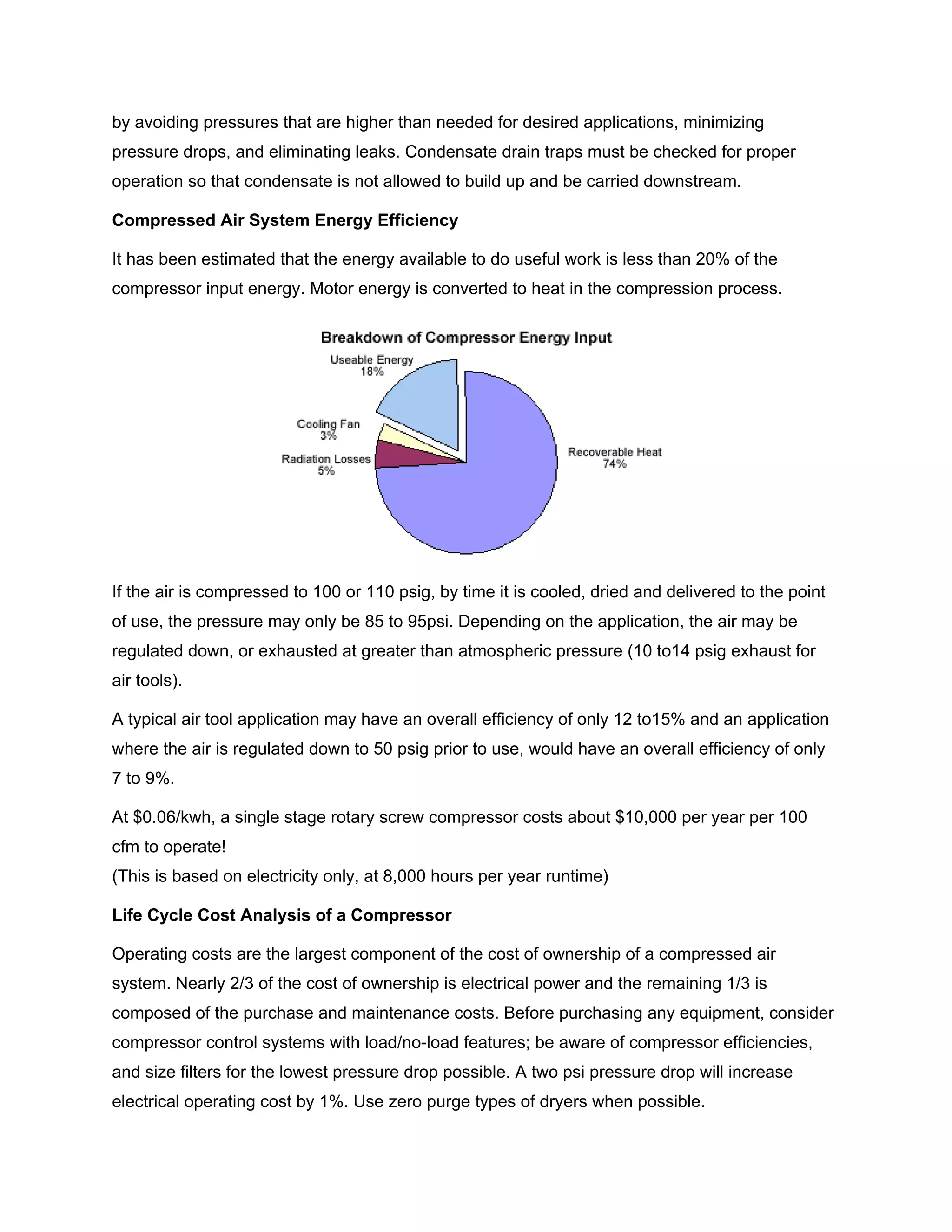 by avoiding pressures that are higher than needed for desired applications, minimizing
pressure drops, and eliminating leaks. Condensate drain traps must be checked for proper
operation so that condensate is not allowed to build up and be carried downstream.
Compressed Air System Energy Efficiency
It has been estimated that the energy available to do useful work is less than 20% of the
compressor input energy. Motor energy is converted to heat in the compression process.
If the air is compressed to 100 or 110 psig, by time it is cooled, dried and delivered to the point
of use, the pressure may only be 85 to 95psi. Depending on the application, the air may be
regulated down, or exhausted at greater than atmospheric pressure (10 to14 psig exhaust for
air tools).
A typical air tool application may have an overall efficiency of only 12 to15% and an application
where the air is regulated down to 50 psig prior to use, would have an overall efficiency of only
7 to 9%.
At $0.06/kwh, a single stage rotary screw compressor costs about $10,000 per year per 100
cfm to operate!
(This is based on electricity only, at 8,000 hours per year runtime)
Life Cycle Cost Analysis of a Compressor
Operating costs are the largest component of the cost of ownership of a compressed air
system. Nearly 2/3 of the cost of ownership is electrical power and the remaining 1/3 is
composed of the purchase and maintenance costs. Before purchasing any equipment, consider
compressor control systems with load/no-load features; be aware of compressor efficiencies,
and size filters for the lowest pressure drop possible. A two psi pressure drop will increase
electrical operating cost by 1%. Use zero purge types of dryers when possible.
 