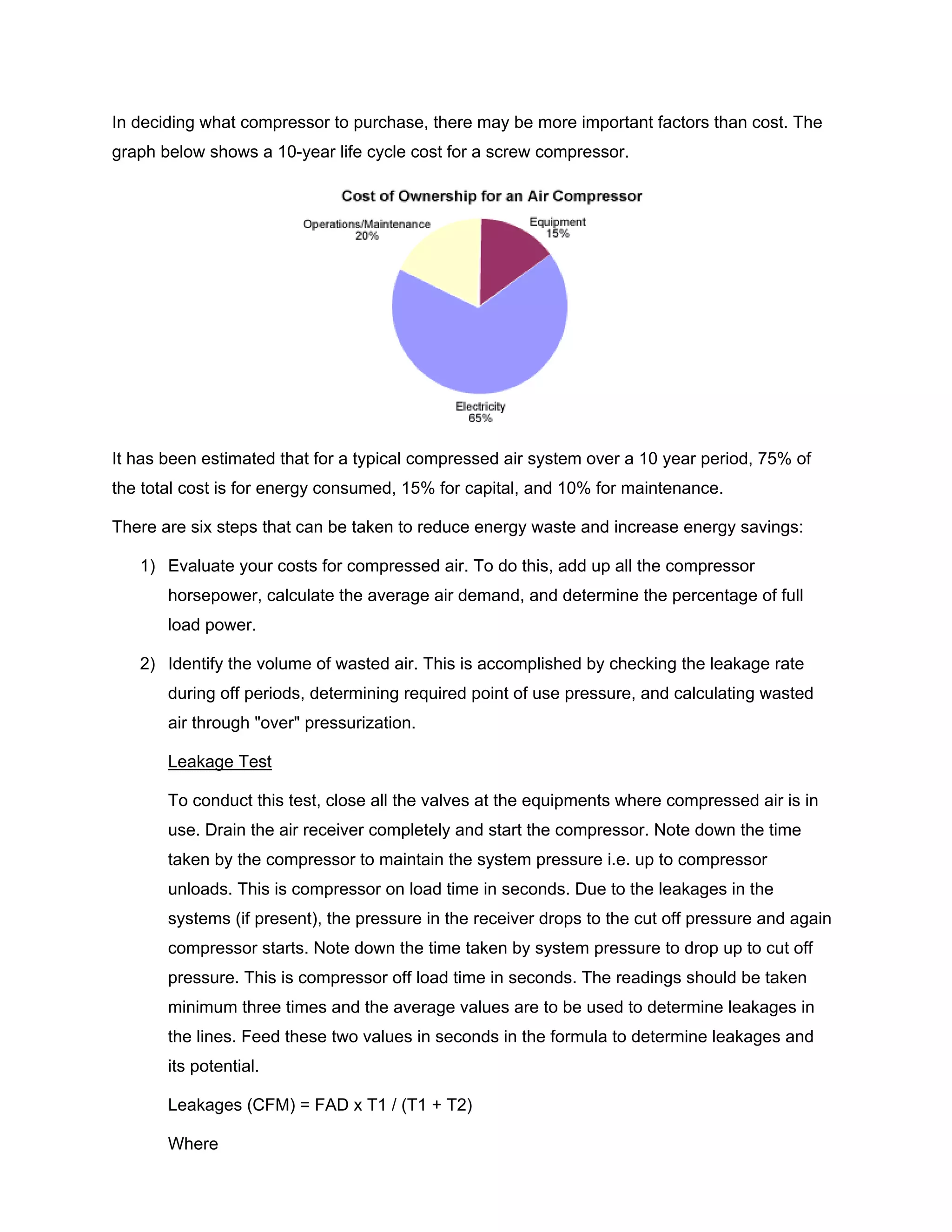 In deciding what compressor to purchase, there may be more important factors than cost. The
graph below shows a 10-year life cycle cost for a screw compressor.
It has been estimated that for a typical compressed air system over a 10 year period, 75% of
the total cost is for energy consumed, 15% for capital, and 10% for maintenance.
There are six steps that can be taken to reduce energy waste and increase energy savings:
1) Evaluate your costs for compressed air. To do this, add up all the compressor
horsepower, calculate the average air demand, and determine the percentage of full
load power.
2) Identify the volume of wasted air. This is accomplished by checking the leakage rate
during off periods, determining required point of use pressure, and calculating wasted
air through "over" pressurization.
Leakage Test
To conduct this test, close all the valves at the equipments where compressed air is in
use. Drain the air receiver completely and start the compressor. Note down the time
taken by the compressor to maintain the system pressure i.e. up to compressor
unloads. This is compressor on load time in seconds. Due to the leakages in the
systems (if present), the pressure in the receiver drops to the cut off pressure and again
compressor starts. Note down the time taken by system pressure to drop up to cut off
pressure. This is compressor off load time in seconds. The readings should be taken
minimum three times and the average values are to be used to determine leakages in
the lines. Feed these two values in seconds in the formula to determine leakages and
its potential.
Leakages (CFM) = FAD x T1 / (T1 + T2)
Where
 