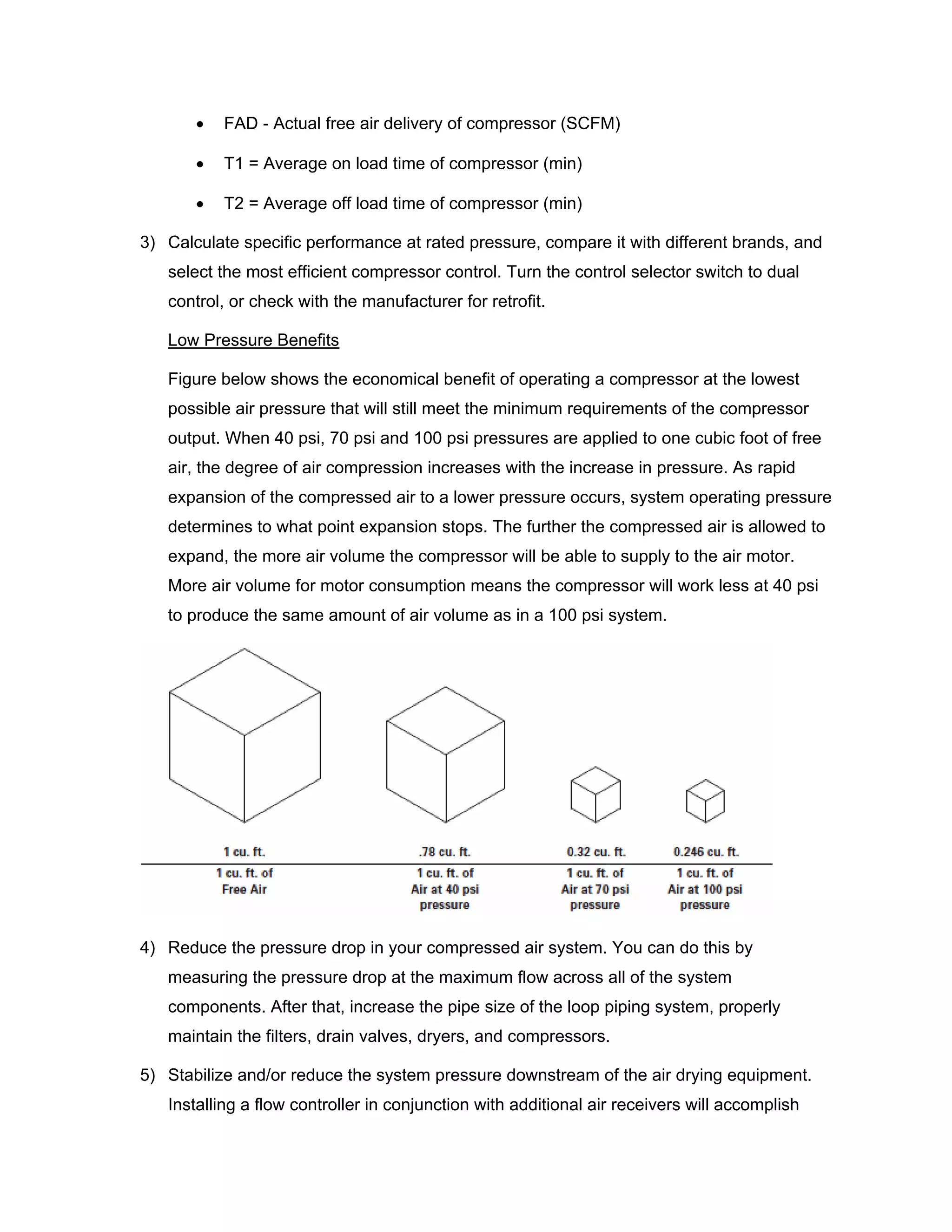 • FAD - Actual free air delivery of compressor (SCFM)
• T1 = Average on load time of compressor (min)
• T2 = Average off load time of compressor (min)
3) Calculate specific performance at rated pressure, compare it with different brands, and
select the most efficient compressor control. Turn the control selector switch to dual
control, or check with the manufacturer for retrofit.
Low Pressure Benefits
Figure below shows the economical benefit of operating a compressor at the lowest
possible air pressure that will still meet the minimum requirements of the compressor
output. When 40 psi, 70 psi and 100 psi pressures are applied to one cubic foot of free
air, the degree of air compression increases with the increase in pressure. As rapid
expansion of the compressed air to a lower pressure occurs, system operating pressure
determines to what point expansion stops. The further the compressed air is allowed to
expand, the more air volume the compressor will be able to supply to the air motor.
More air volume for motor consumption means the compressor will work less at 40 psi
to produce the same amount of air volume as in a 100 psi system.
4) Reduce the pressure drop in your compressed air system. You can do this by
measuring the pressure drop at the maximum flow across all of the system
components. After that, increase the pipe size of the loop piping system, properly
maintain the filters, drain valves, dryers, and compressors.
5) Stabilize and/or reduce the system pressure downstream of the air drying equipment.
Installing a flow controller in conjunction with additional air receivers will accomplish
 