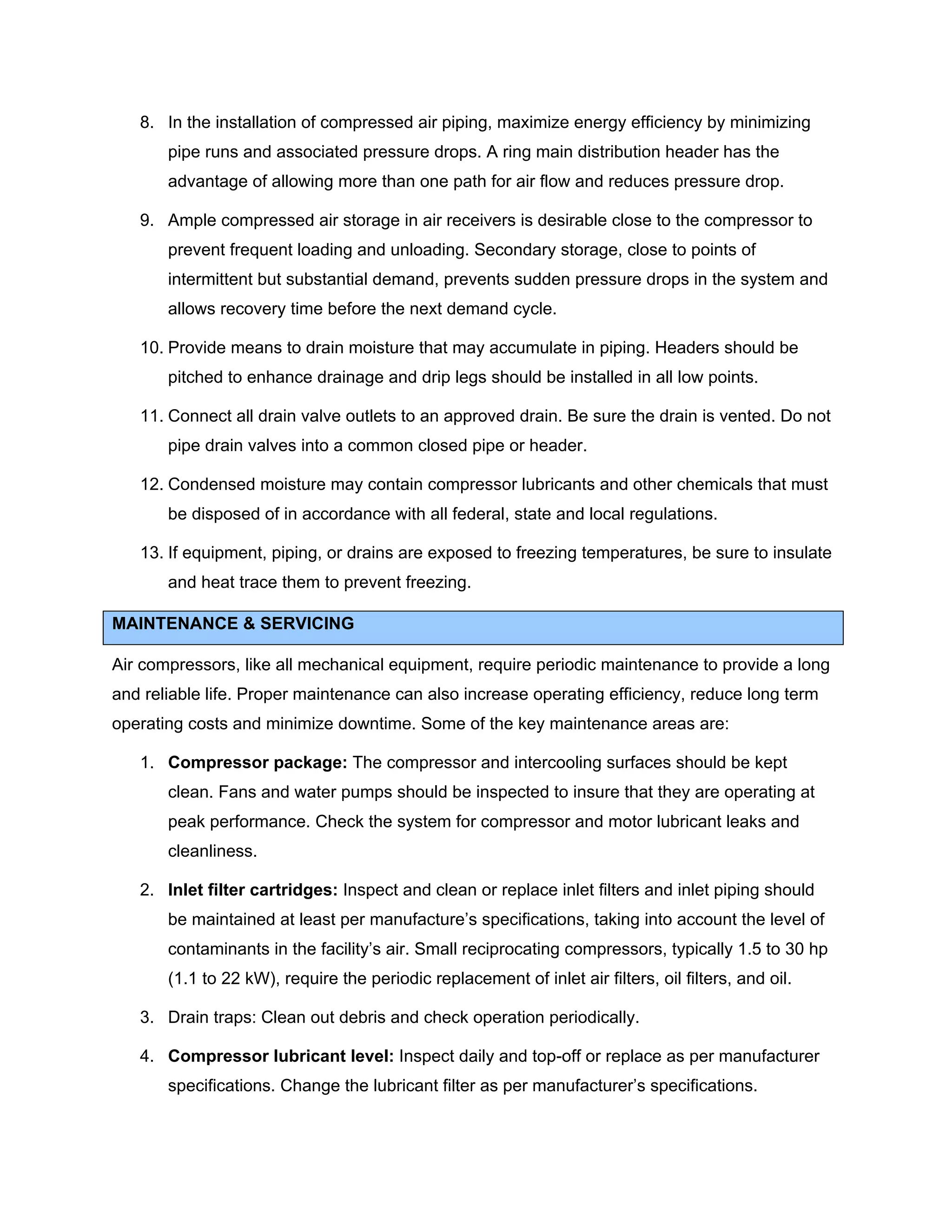 8. In the installation of compressed air piping, maximize energy efficiency by minimizing
pipe runs and associated pressure drops. A ring main distribution header has the
advantage of allowing more than one path for air flow and reduces pressure drop.
9. Ample compressed air storage in air receivers is desirable close to the compressor to
prevent frequent loading and unloading. Secondary storage, close to points of
intermittent but substantial demand, prevents sudden pressure drops in the system and
allows recovery time before the next demand cycle.
10. Provide means to drain moisture that may accumulate in piping. Headers should be
pitched to enhance drainage and drip legs should be installed in all low points.
11. Connect all drain valve outlets to an approved drain. Be sure the drain is vented. Do not
pipe drain valves into a common closed pipe or header.
12. Condensed moisture may contain compressor lubricants and other chemicals that must
be disposed of in accordance with all federal, state and local regulations.
13. If equipment, piping, or drains are exposed to freezing temperatures, be sure to insulate
and heat trace them to prevent freezing.
MAINTENANCE & SERVICING
Air compressors, like all mechanical equipment, require periodic maintenance to provide a long
and reliable life. Proper maintenance can also increase operating efficiency, reduce long term
operating costs and minimize downtime. Some of the key maintenance areas are:
1. Compressor package: The compressor and intercooling surfaces should be kept
clean. Fans and water pumps should be inspected to insure that they are operating at
peak performance. Check the system for compressor and motor lubricant leaks and
cleanliness.
2. Inlet filter cartridges: Inspect and clean or replace inlet filters and inlet piping should
be maintained at least per manufacture’s specifications, taking into account the level of
contaminants in the facility’s air. Small reciprocating compressors, typically 1.5 to 30 hp
(1.1 to 22 kW), require the periodic replacement of inlet air filters, oil filters, and oil.
3. Drain traps: Clean out debris and check operation periodically.
4. Compressor lubricant level: Inspect daily and top-off or replace as per manufacturer
specifications. Change the lubricant filter as per manufacturer’s specifications.
 