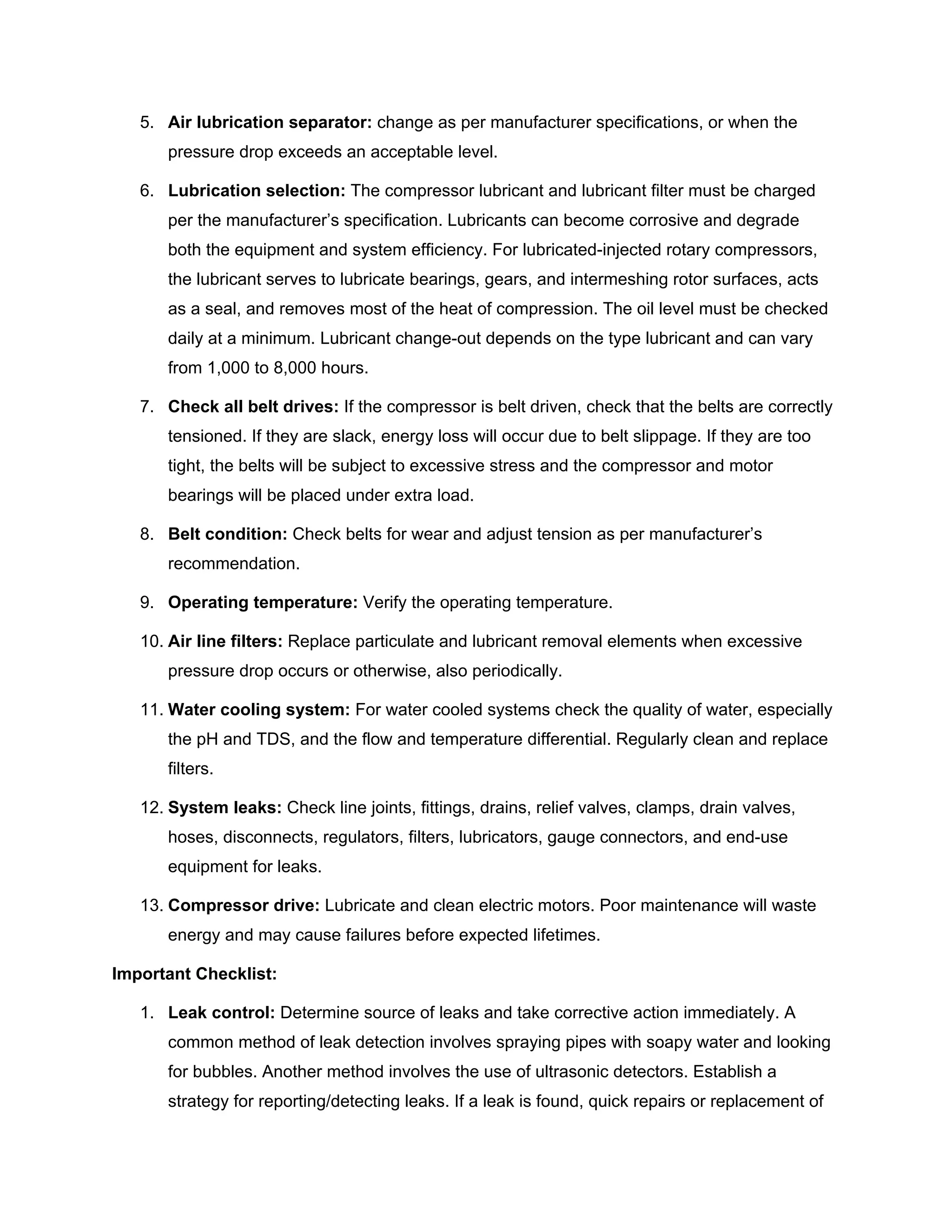 5. Air lubrication separator: change as per manufacturer specifications, or when the
pressure drop exceeds an acceptable level.
6. Lubrication selection: The compressor lubricant and lubricant filter must be charged
per the manufacturer’s specification. Lubricants can become corrosive and degrade
both the equipment and system efficiency. For lubricated-injected rotary compressors,
the lubricant serves to lubricate bearings, gears, and intermeshing rotor surfaces, acts
as a seal, and removes most of the heat of compression. The oil level must be checked
daily at a minimum. Lubricant change-out depends on the type lubricant and can vary
from 1,000 to 8,000 hours.
7. Check all belt drives: If the compressor is belt driven, check that the belts are correctly
tensioned. If they are slack, energy loss will occur due to belt slippage. If they are too
tight, the belts will be subject to excessive stress and the compressor and motor
bearings will be placed under extra load.
8. Belt condition: Check belts for wear and adjust tension as per manufacturer’s
recommendation.
9. Operating temperature: Verify the operating temperature.
10. Air line filters: Replace particulate and lubricant removal elements when excessive
pressure drop occurs or otherwise, also periodically.
11. Water cooling system: For water cooled systems check the quality of water, especially
the pH and TDS, and the flow and temperature differential. Regularly clean and replace
filters.
12. System leaks: Check line joints, fittings, drains, relief valves, clamps, drain valves,
hoses, disconnects, regulators, filters, lubricators, gauge connectors, and end-use
equipment for leaks.
13. Compressor drive: Lubricate and clean electric motors. Poor maintenance will waste
energy and may cause failures before expected lifetimes.
Important Checklist:
1. Leak control: Determine source of leaks and take corrective action immediately. A
common method of leak detection involves spraying pipes with soapy water and looking
for bubbles. Another method involves the use of ultrasonic detectors. Establish a
strategy for reporting/detecting leaks. If a leak is found, quick repairs or replacement of
 