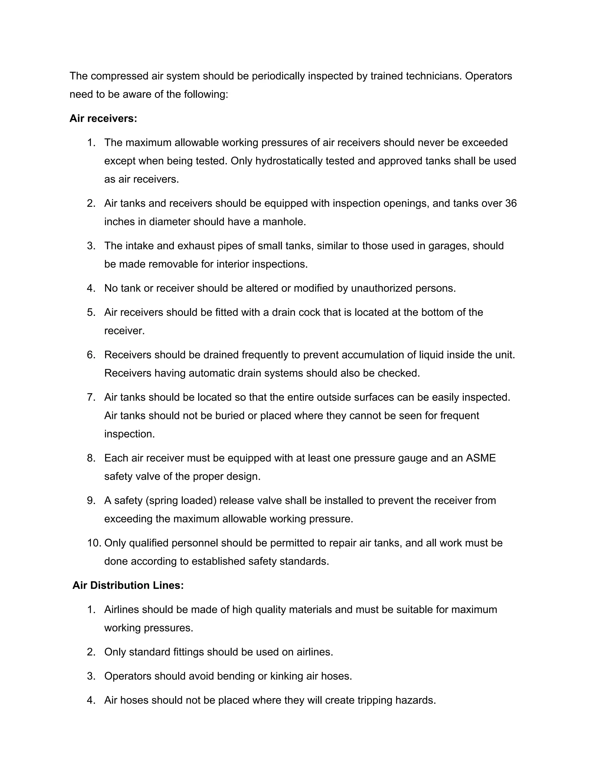 The compressed air system should be periodically inspected by trained technicians. Operators
need to be aware of the following:
Air receivers:
1. The maximum allowable working pressures of air receivers should never be exceeded
except when being tested. Only hydrostatically tested and approved tanks shall be used
as air receivers.
2. Air tanks and receivers should be equipped with inspection openings, and tanks over 36
inches in diameter should have a manhole.
3. The intake and exhaust pipes of small tanks, similar to those used in garages, should
be made removable for interior inspections.
4. No tank or receiver should be altered or modified by unauthorized persons.
5. Air receivers should be fitted with a drain cock that is located at the bottom of the
receiver.
6. Receivers should be drained frequently to prevent accumulation of liquid inside the unit.
Receivers having automatic drain systems should also be checked.
7. Air tanks should be located so that the entire outside surfaces can be easily inspected.
Air tanks should not be buried or placed where they cannot be seen for frequent
inspection.
8. Each air receiver must be equipped with at least one pressure gauge and an ASME
safety valve of the proper design.
9. A safety (spring loaded) release valve shall be installed to prevent the receiver from
exceeding the maximum allowable working pressure.
10. Only qualified personnel should be permitted to repair air tanks, and all work must be
done according to established safety standards.
Air Distribution Lines:
1. Airlines should be made of high quality materials and must be suitable for maximum
working pressures.
2. Only standard fittings should be used on airlines.
3. Operators should avoid bending or kinking air hoses.
4. Air hoses should not be placed where they will create tripping hazards.
 
