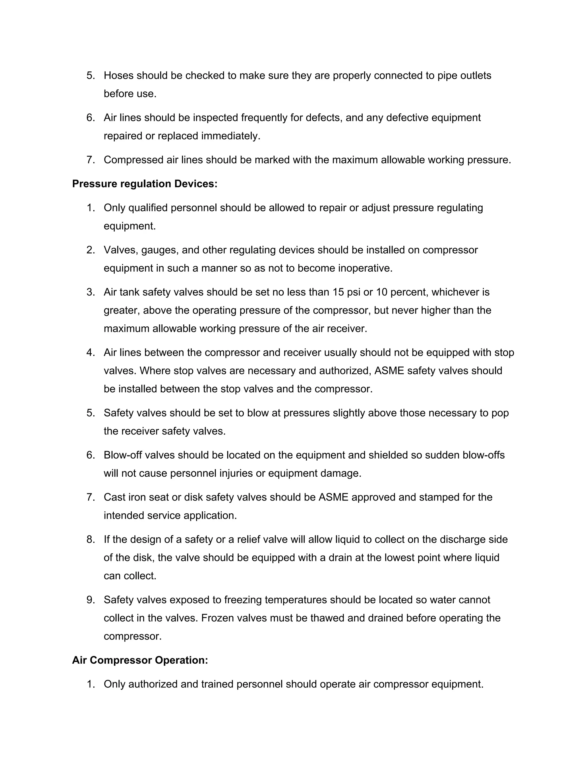 5. Hoses should be checked to make sure they are properly connected to pipe outlets
before use.
6. Air lines should be inspected frequently for defects, and any defective equipment
repaired or replaced immediately.
7. Compressed air lines should be marked with the maximum allowable working pressure.
Pressure regulation Devices:
1. Only qualified personnel should be allowed to repair or adjust pressure regulating
equipment.
2. Valves, gauges, and other regulating devices should be installed on compressor
equipment in such a manner so as not to become inoperative.
3. Air tank safety valves should be set no less than 15 psi or 10 percent, whichever is
greater, above the operating pressure of the compressor, but never higher than the
maximum allowable working pressure of the air receiver.
4. Air lines between the compressor and receiver usually should not be equipped with stop
valves. Where stop valves are necessary and authorized, ASME safety valves should
be installed between the stop valves and the compressor.
5. Safety valves should be set to blow at pressures slightly above those necessary to pop
the receiver safety valves.
6. Blow-off valves should be located on the equipment and shielded so sudden blow-offs
will not cause personnel injuries or equipment damage.
7. Cast iron seat or disk safety valves should be ASME approved and stamped for the
intended service application.
8. If the design of a safety or a relief valve will allow liquid to collect on the discharge side
of the disk, the valve should be equipped with a drain at the lowest point where liquid
can collect.
9. Safety valves exposed to freezing temperatures should be located so water cannot
collect in the valves. Frozen valves must be thawed and drained before operating the
compressor.
Air Compressor Operation:
1. Only authorized and trained personnel should operate air compressor equipment.
 