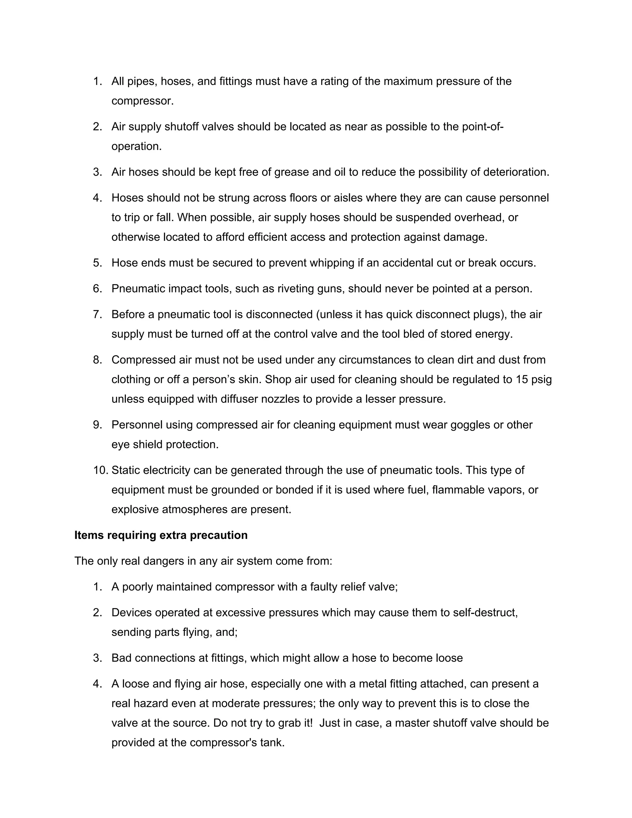 1. All pipes, hoses, and fittings must have a rating of the maximum pressure of the
compressor.
2. Air supply shutoff valves should be located as near as possible to the point-of-
operation.
3. Air hoses should be kept free of grease and oil to reduce the possibility of deterioration.
4. Hoses should not be strung across floors or aisles where they are can cause personnel
to trip or fall. When possible, air supply hoses should be suspended overhead, or
otherwise located to afford efficient access and protection against damage.
5. Hose ends must be secured to prevent whipping if an accidental cut or break occurs.
6. Pneumatic impact tools, such as riveting guns, should never be pointed at a person.
7. Before a pneumatic tool is disconnected (unless it has quick disconnect plugs), the air
supply must be turned off at the control valve and the tool bled of stored energy.
8. Compressed air must not be used under any circumstances to clean dirt and dust from
clothing or off a person’s skin. Shop air used for cleaning should be regulated to 15 psig
unless equipped with diffuser nozzles to provide a lesser pressure.
9. Personnel using compressed air for cleaning equipment must wear goggles or other
eye shield protection.
10. Static electricity can be generated through the use of pneumatic tools. This type of
equipment must be grounded or bonded if it is used where fuel, flammable vapors, or
explosive atmospheres are present.
Items requiring extra precaution
The only real dangers in any air system come from:
1. A poorly maintained compressor with a faulty relief valve;
2. Devices operated at excessive pressures which may cause them to self-destruct,
sending parts flying, and;
3. Bad connections at fittings, which might allow a hose to become loose
4. A loose and flying air hose, especially one with a metal fitting attached, can present a
real hazard even at moderate pressures; the only way to prevent this is to close the
valve at the source. Do not try to grab it! Just in case, a master shutoff valve should be
provided at the compressor's tank.
 