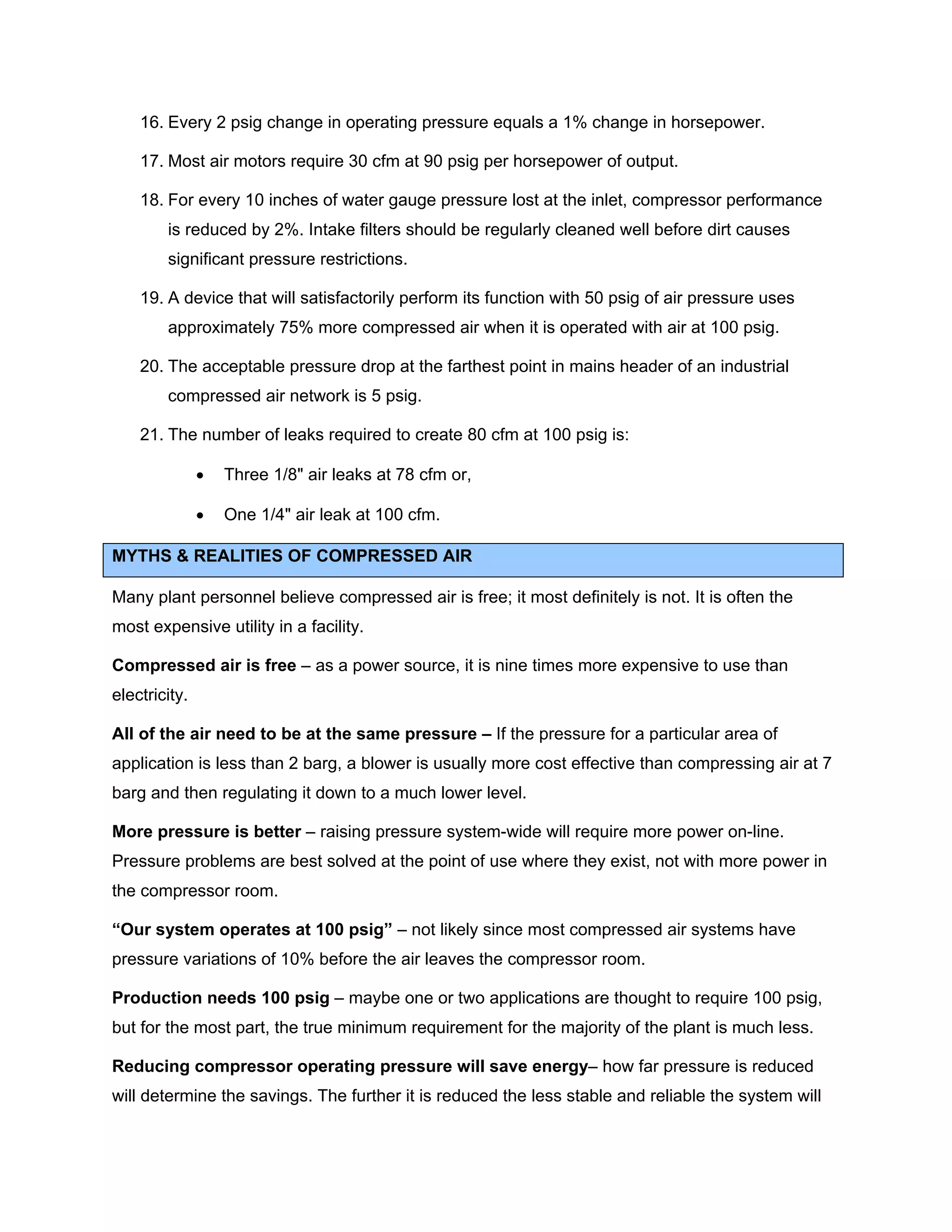 16. Every 2 psig change in operating pressure equals a 1% change in horsepower.
17. Most air motors require 30 cfm at 90 psig per horsepower of output.
18. For every 10 inches of water gauge pressure lost at the inlet, compressor performance
is reduced by 2%. Intake filters should be regularly cleaned well before dirt causes
significant pressure restrictions.
19. A device that will satisfactorily perform its function with 50 psig of air pressure uses
approximately 75% more compressed air when it is operated with air at 100 psig.
20. The acceptable pressure drop at the farthest point in mains header of an industrial
compressed air network is 5 psig.
21. The number of leaks required to create 80 cfm at 100 psig is:
• Three 1/8" air leaks at 78 cfm or,
• One 1/4" air leak at 100 cfm.
MYTHS & REALITIES OF COMPRESSED AIR
Many plant personnel believe compressed air is free; it most definitely is not. It is often the
most expensive utility in a facility.
Compressed air is free – as a power source, it is nine times more expensive to use than
electricity.
All of the air need to be at the same pressure – If the pressure for a particular area of
application is less than 2 barg, a blower is usually more cost effective than compressing air at 7
barg and then regulating it down to a much lower level.
More pressure is better – raising pressure system-wide will require more power on-line.
Pressure problems are best solved at the point of use where they exist, not with more power in
the compressor room.
“Our system operates at 100 psig” – not likely since most compressed air systems have
pressure variations of 10% before the air leaves the compressor room.
Production needs 100 psig – maybe one or two applications are thought to require 100 psig,
but for the most part, the true minimum requirement for the majority of the plant is much less.
Reducing compressor operating pressure will save energy– how far pressure is reduced
will determine the savings. The further it is reduced the less stable and reliable the system will
 