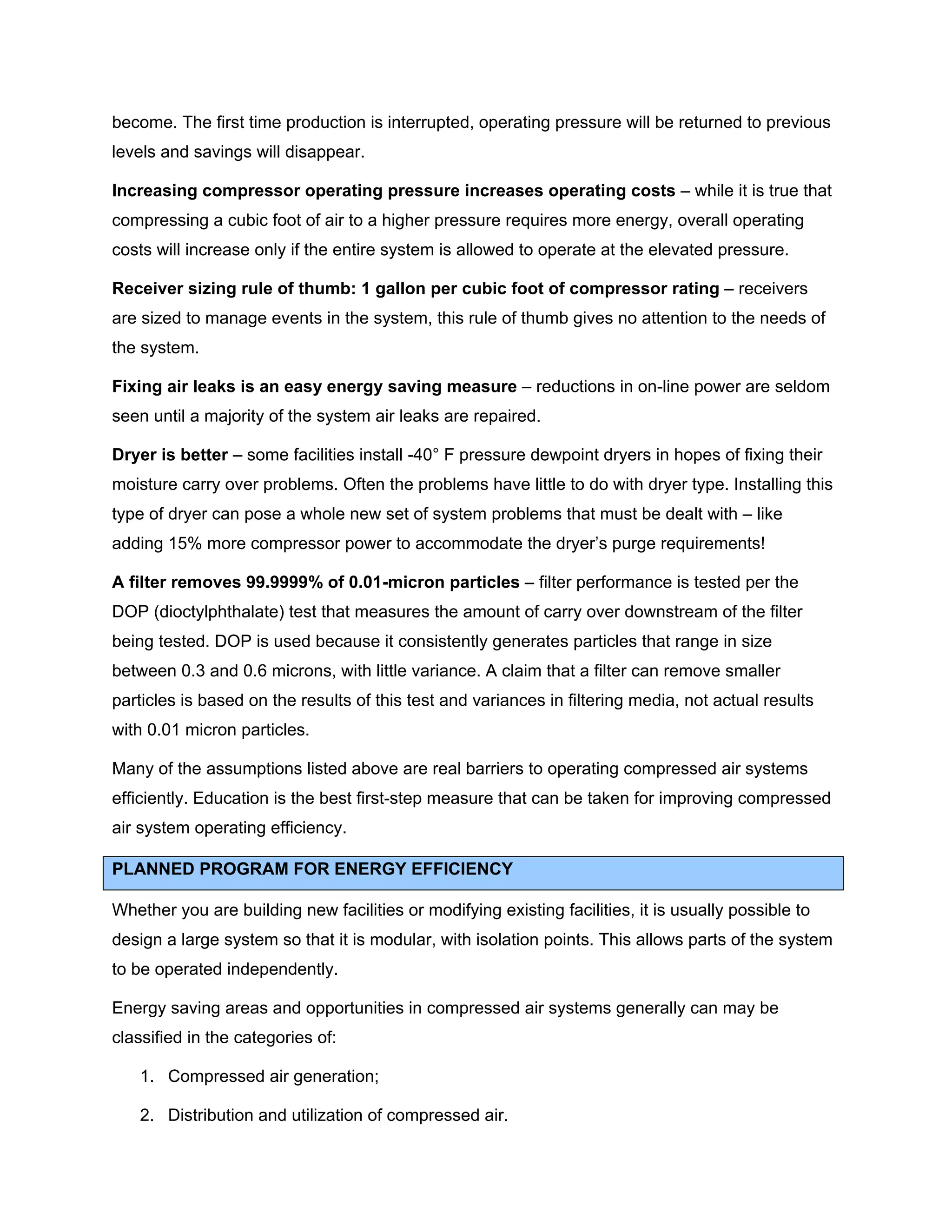 become. The first time production is interrupted, operating pressure will be returned to previous
levels and savings will disappear.
Increasing compressor operating pressure increases operating costs – while it is true that
compressing a cubic foot of air to a higher pressure requires more energy, overall operating
costs will increase only if the entire system is allowed to operate at the elevated pressure.
Receiver sizing rule of thumb: 1 gallon per cubic foot of compressor rating – receivers
are sized to manage events in the system, this rule of thumb gives no attention to the needs of
the system.
Fixing air leaks is an easy energy saving measure – reductions in on-line power are seldom
seen until a majority of the system air leaks are repaired.
Dryer is better – some facilities install -40° F pressure dewpoint dryers in hopes of fixing their
moisture carry over problems. Often the problems have little to do with dryer type. Installing this
type of dryer can pose a whole new set of system problems that must be dealt with – like
adding 15% more compressor power to accommodate the dryer’s purge requirements!
A filter removes 99.9999% of 0.01-micron particles – filter performance is tested per the
DOP (dioctylphthalate) test that measures the amount of carry over downstream of the filter
being tested. DOP is used because it consistently generates particles that range in size
between 0.3 and 0.6 microns, with little variance. A claim that a filter can remove smaller
particles is based on the results of this test and variances in filtering media, not actual results
with 0.01 micron particles.
Many of the assumptions listed above are real barriers to operating compressed air systems
efficiently. Education is the best first-step measure that can be taken for improving compressed
air system operating efficiency.
PLANNED PROGRAM FOR ENERGY EFFICIENCY
Whether you are building new facilities or modifying existing facilities, it is usually possible to
design a large system so that it is modular, with isolation points. This allows parts of the system
to be operated independently.
Energy saving areas and opportunities in compressed air systems generally can may be
classified in the categories of:
1. Compressed air generation;
2. Distribution and utilization of compressed air.
 