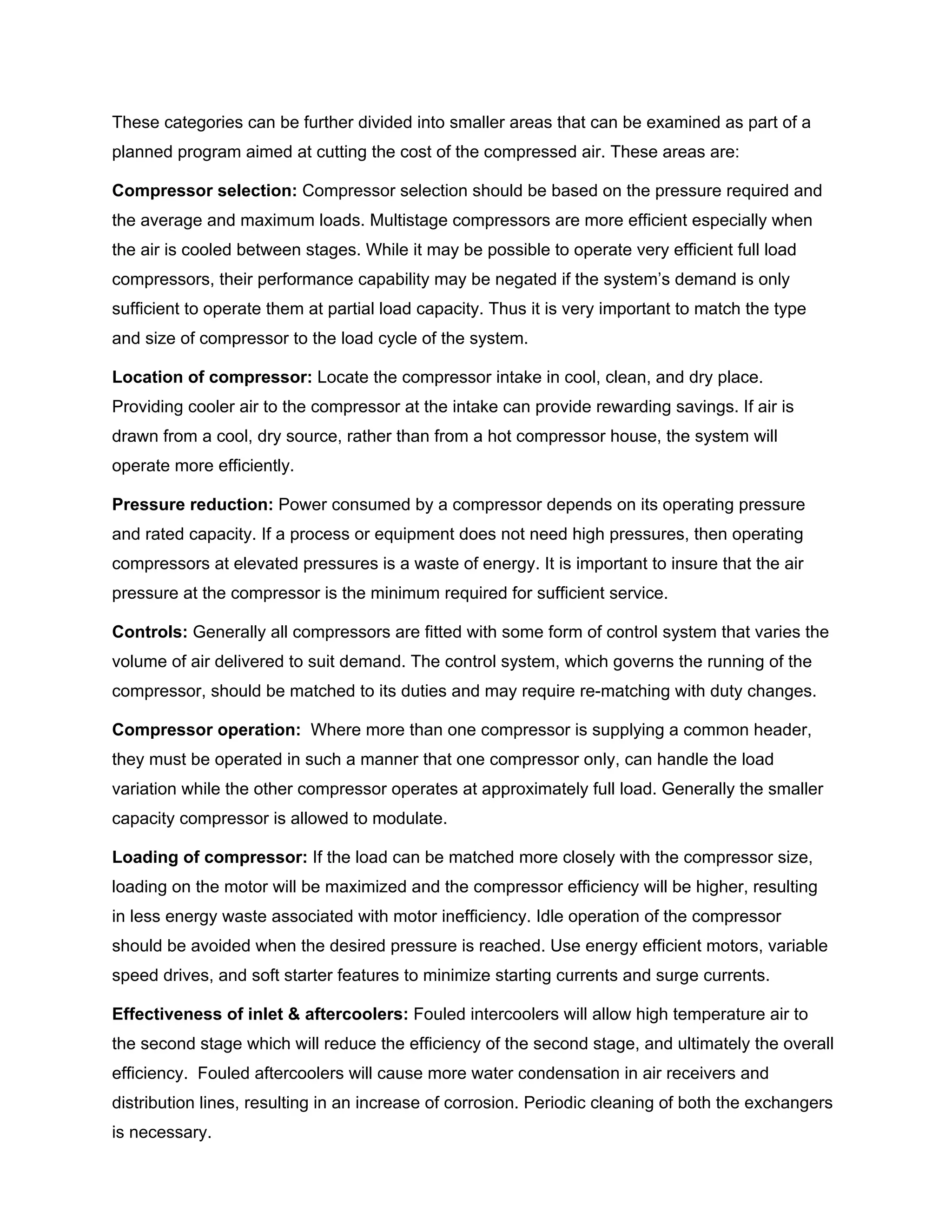 These categories can be further divided into smaller areas that can be examined as part of a
planned program aimed at cutting the cost of the compressed air. These areas are:
Compressor selection: Compressor selection should be based on the pressure required and
the average and maximum loads. Multistage compressors are more efficient especially when
the air is cooled between stages. While it may be possible to operate very efficient full load
compressors, their performance capability may be negated if the system’s demand is only
sufficient to operate them at partial load capacity. Thus it is very important to match the type
and size of compressor to the load cycle of the system.
Location of compressor: Locate the compressor intake in cool, clean, and dry place.
Providing cooler air to the compressor at the intake can provide rewarding savings. If air is
drawn from a cool, dry source, rather than from a hot compressor house, the system will
operate more efficiently.
Pressure reduction: Power consumed by a compressor depends on its operating pressure
and rated capacity. If a process or equipment does not need high pressures, then operating
compressors at elevated pressures is a waste of energy. It is important to insure that the air
pressure at the compressor is the minimum required for sufficient service.
Controls: Generally all compressors are fitted with some form of control system that varies the
volume of air delivered to suit demand. The control system, which governs the running of the
compressor, should be matched to its duties and may require re-matching with duty changes.
Compressor operation: Where more than one compressor is supplying a common header,
they must be operated in such a manner that one compressor only, can handle the load
variation while the other compressor operates at approximately full load. Generally the smaller
capacity compressor is allowed to modulate.
Loading of compressor: If the load can be matched more closely with the compressor size,
loading on the motor will be maximized and the compressor efficiency will be higher, resulting
in less energy waste associated with motor inefficiency. Idle operation of the compressor
should be avoided when the desired pressure is reached. Use energy efficient motors, variable
speed drives, and soft starter features to minimize starting currents and surge currents.
Effectiveness of inlet & aftercoolers: Fouled intercoolers will allow high temperature air to
the second stage which will reduce the efficiency of the second stage, and ultimately the overall
efficiency. Fouled aftercoolers will cause more water condensation in air receivers and
distribution lines, resulting in an increase of corrosion. Periodic cleaning of both the exchangers
is necessary.
 