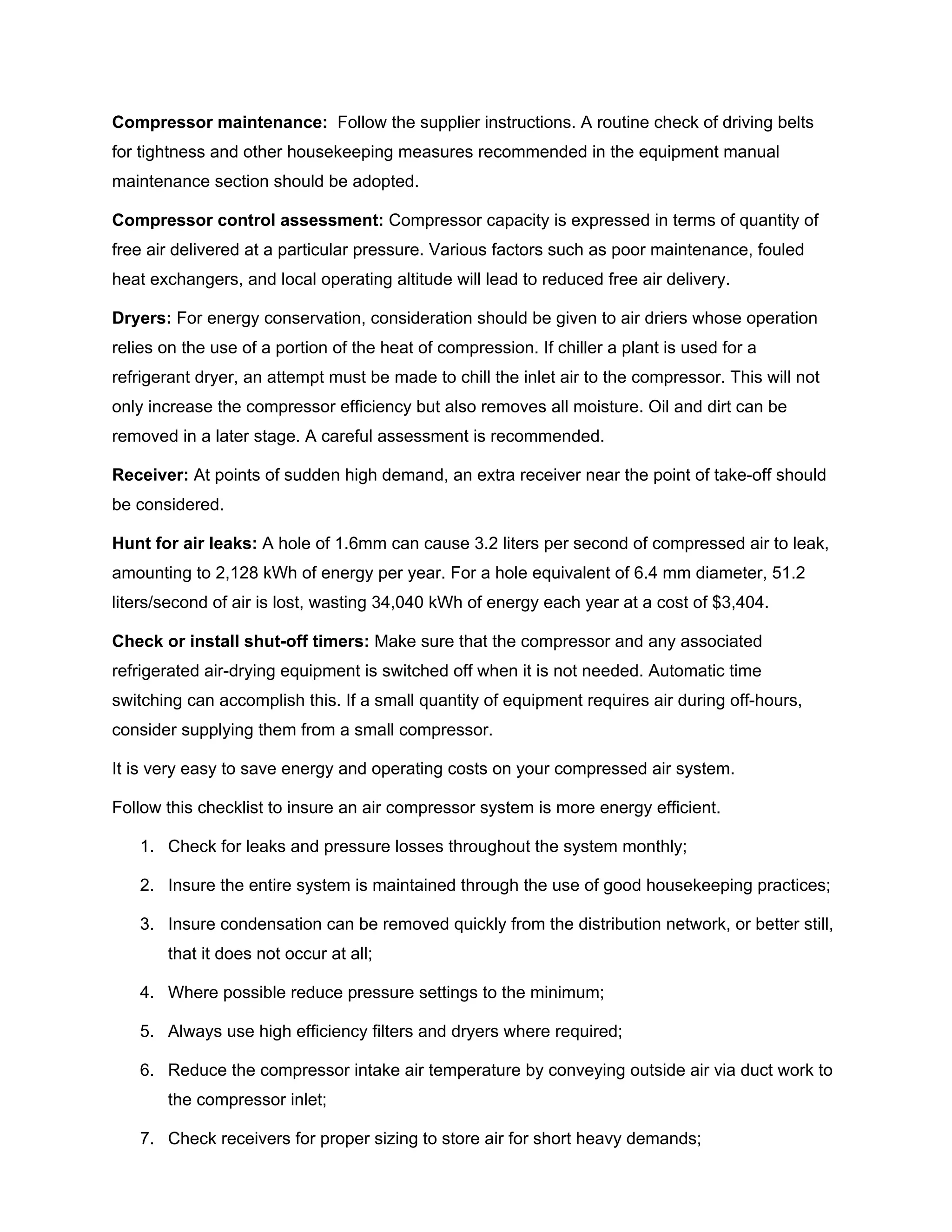 Compressor maintenance: Follow the supplier instructions. A routine check of driving belts
for tightness and other housekeeping measures recommended in the equipment manual
maintenance section should be adopted.
Compressor control assessment: Compressor capacity is expressed in terms of quantity of
free air delivered at a particular pressure. Various factors such as poor maintenance, fouled
heat exchangers, and local operating altitude will lead to reduced free air delivery.
Dryers: For energy conservation, consideration should be given to air driers whose operation
relies on the use of a portion of the heat of compression. If chiller a plant is used for a
refrigerant dryer, an attempt must be made to chill the inlet air to the compressor. This will not
only increase the compressor efficiency but also removes all moisture. Oil and dirt can be
removed in a later stage. A careful assessment is recommended.
Receiver: At points of sudden high demand, an extra receiver near the point of take-off should
be considered.
Hunt for air leaks: A hole of 1.6mm can cause 3.2 liters per second of compressed air to leak,
amounting to 2,128 kWh of energy per year. For a hole equivalent of 6.4 mm diameter, 51.2
liters/second of air is lost, wasting 34,040 kWh of energy each year at a cost of $3,404.
Check or install shut-off timers: Make sure that the compressor and any associated
refrigerated air-drying equipment is switched off when it is not needed. Automatic time
switching can accomplish this. If a small quantity of equipment requires air during off-hours,
consider supplying them from a small compressor.
It is very easy to save energy and operating costs on your compressed air system.
Follow this checklist to insure an air compressor system is more energy efficient.
1. Check for leaks and pressure losses throughout the system monthly;
2. Insure the entire system is maintained through the use of good housekeeping practices;
3. Insure condensation can be removed quickly from the distribution network, or better still,
that it does not occur at all;
4. Where possible reduce pressure settings to the minimum;
5. Always use high efficiency filters and dryers where required;
6. Reduce the compressor intake air temperature by conveying outside air via duct work to
the compressor inlet;
7. Check receivers for proper sizing to store air for short heavy demands;
 