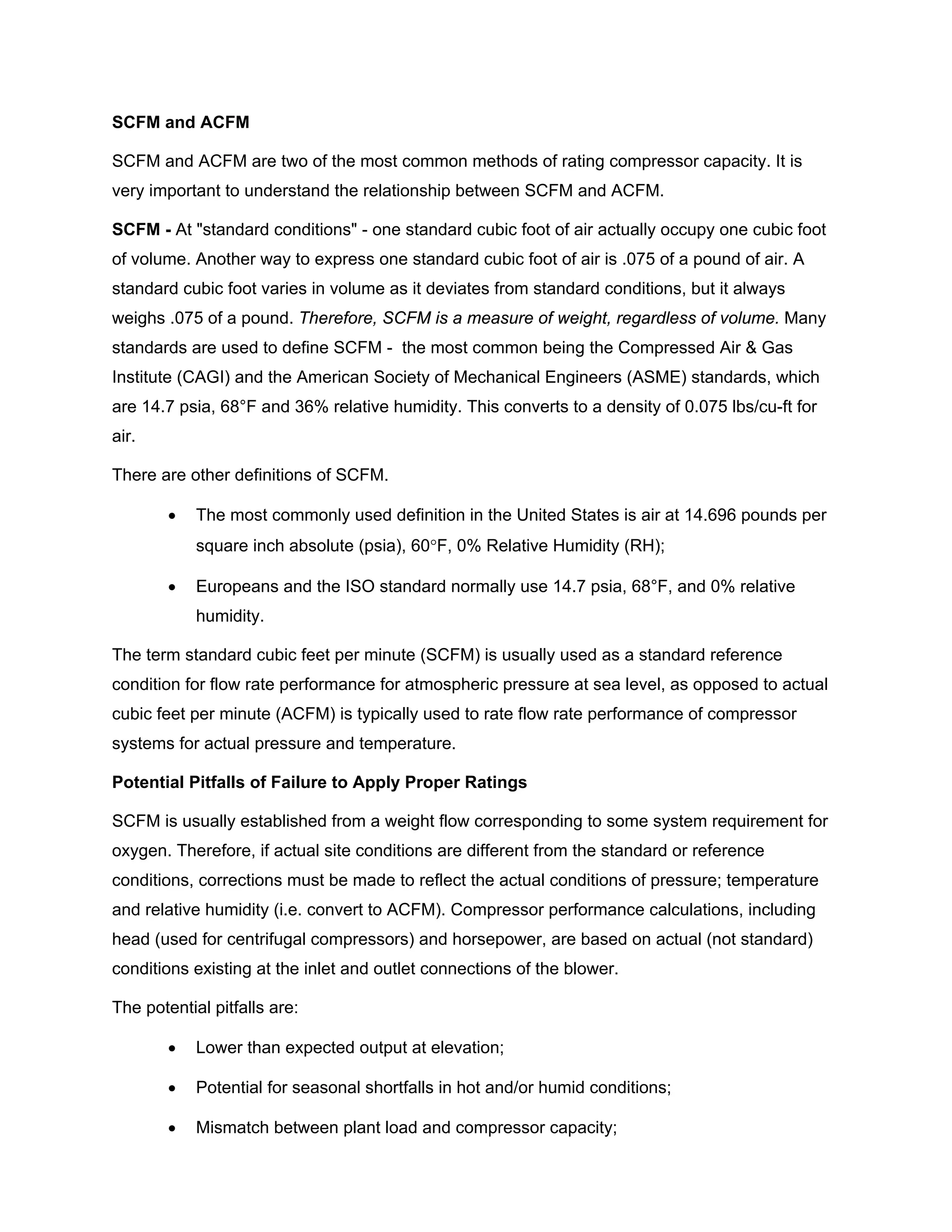 SCFM and ACFM
SCFM and ACFM are two of the most common methods of rating compressor capacity. It is
very important to understand the relationship between SCFM and ACFM.
SCFM - At "standard conditions" - one standard cubic foot of air actually occupy one cubic foot
of volume. Another way to express one standard cubic foot of air is .075 of a pound of air. A
standard cubic foot varies in volume as it deviates from standard conditions, but it always
weighs .075 of a pound. Therefore, SCFM is a measure of weight, regardless of volume. Many
standards are used to define SCFM - the most common being the Compressed Air & Gas
Institute (CAGI) and the American Society of Mechanical Engineers (ASME) standards, which
are 14.7 psia, 68°F and 36% relative humidity. This converts to a density of 0.075 lbs/cu-ft for
air.
There are other definitions of SCFM.
• The most commonly used definition in the United States is air at 14.696 pounds per
square inch absolute (psia), 60°F, 0% Relative Humidity (RH);
• Europeans and the ISO standard normally use 14.7 psia, 68°F, and 0% relative
humidity.
The term standard cubic feet per minute (SCFM) is usually used as a standard reference
condition for flow rate performance for atmospheric pressure at sea level, as opposed to actual
cubic feet per minute (ACFM) is typically used to rate flow rate performance of compressor
systems for actual pressure and temperature.
Potential Pitfalls of Failure to Apply Proper Ratings
SCFM is usually established from a weight flow corresponding to some system requirement for
oxygen. Therefore, if actual site conditions are different from the standard or reference
conditions, corrections must be made to reflect the actual conditions of pressure; temperature
and relative humidity (i.e. convert to ACFM). Compressor performance calculations, including
head (used for centrifugal compressors) and horsepower, are based on actual (not standard)
conditions existing at the inlet and outlet connections of the blower.
The potential pitfalls are:
• Lower than expected output at elevation;
• Potential for seasonal shortfalls in hot and/or humid conditions;
• Mismatch between plant load and compressor capacity;
 