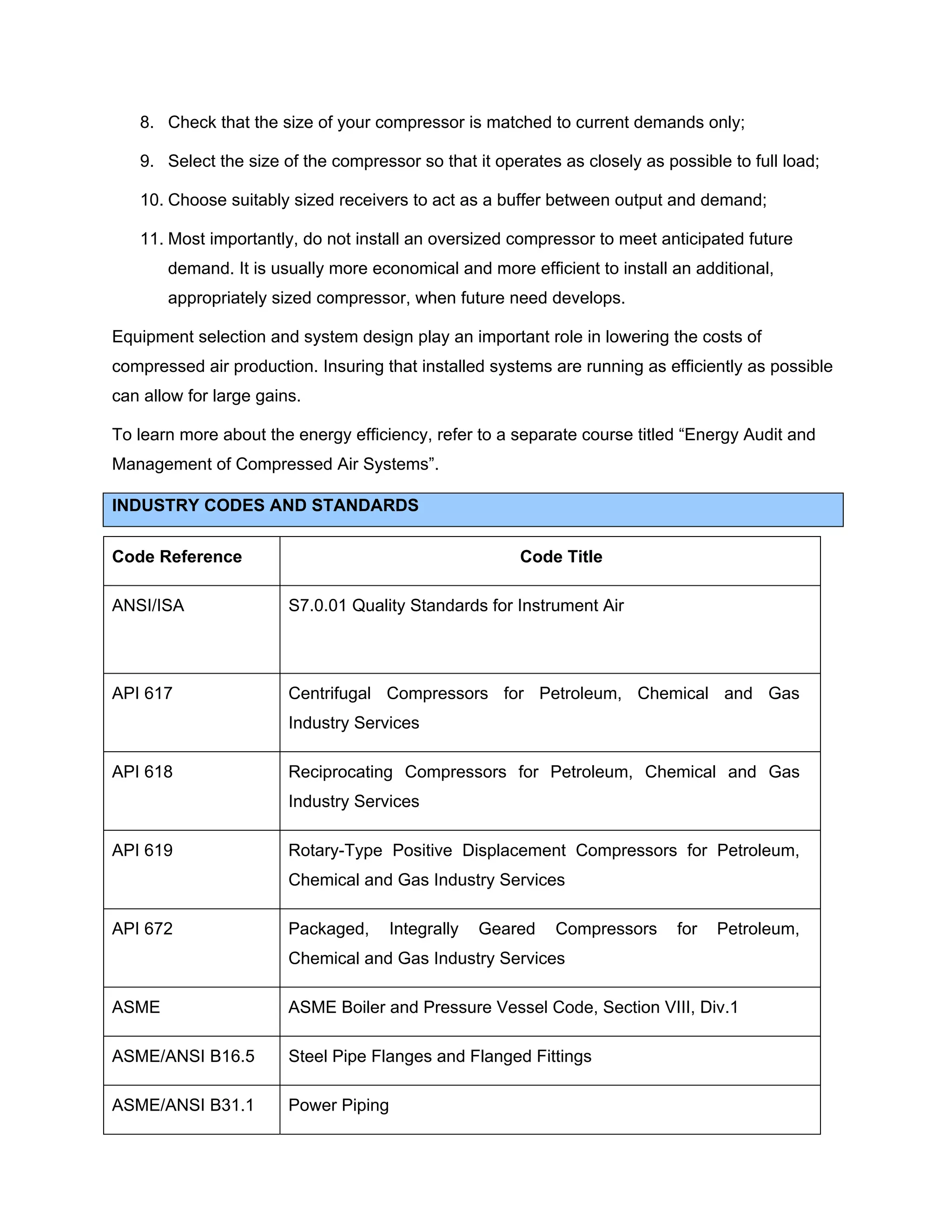 8. Check that the size of your compressor is matched to current demands only;
9. Select the size of the compressor so that it operates as closely as possible to full load;
10. Choose suitably sized receivers to act as a buffer between output and demand;
11. Most importantly, do not install an oversized compressor to meet anticipated future
demand. It is usually more economical and more efficient to install an additional,
appropriately sized compressor, when future need develops.
Equipment selection and system design play an important role in lowering the costs of
compressed air production. Insuring that installed systems are running as efficiently as possible
can allow for large gains.
To learn more about the energy efficiency, refer to a separate course titled “Energy Audit and
Management of Compressed Air Systems”.
INDUSTRY CODES AND STANDARDS
Code Reference Code Title
ANSI/ISA S7.0.01 Quality Standards for Instrument Air
API 617 Centrifugal Compressors for Petroleum, Chemical and Gas
Industry Services
API 618 Reciprocating Compressors for Petroleum, Chemical and Gas
Industry Services
API 619 Rotary-Type Positive Displacement Compressors for Petroleum,
Chemical and Gas Industry Services
API 672 Packaged, Integrally Geared Compressors for Petroleum,
Chemical and Gas Industry Services
ASME ASME Boiler and Pressure Vessel Code, Section VIII, Div.1
ASME/ANSI B16.5 Steel Pipe Flanges and Flanged Fittings
ASME/ANSI B31.1 Power Piping
 