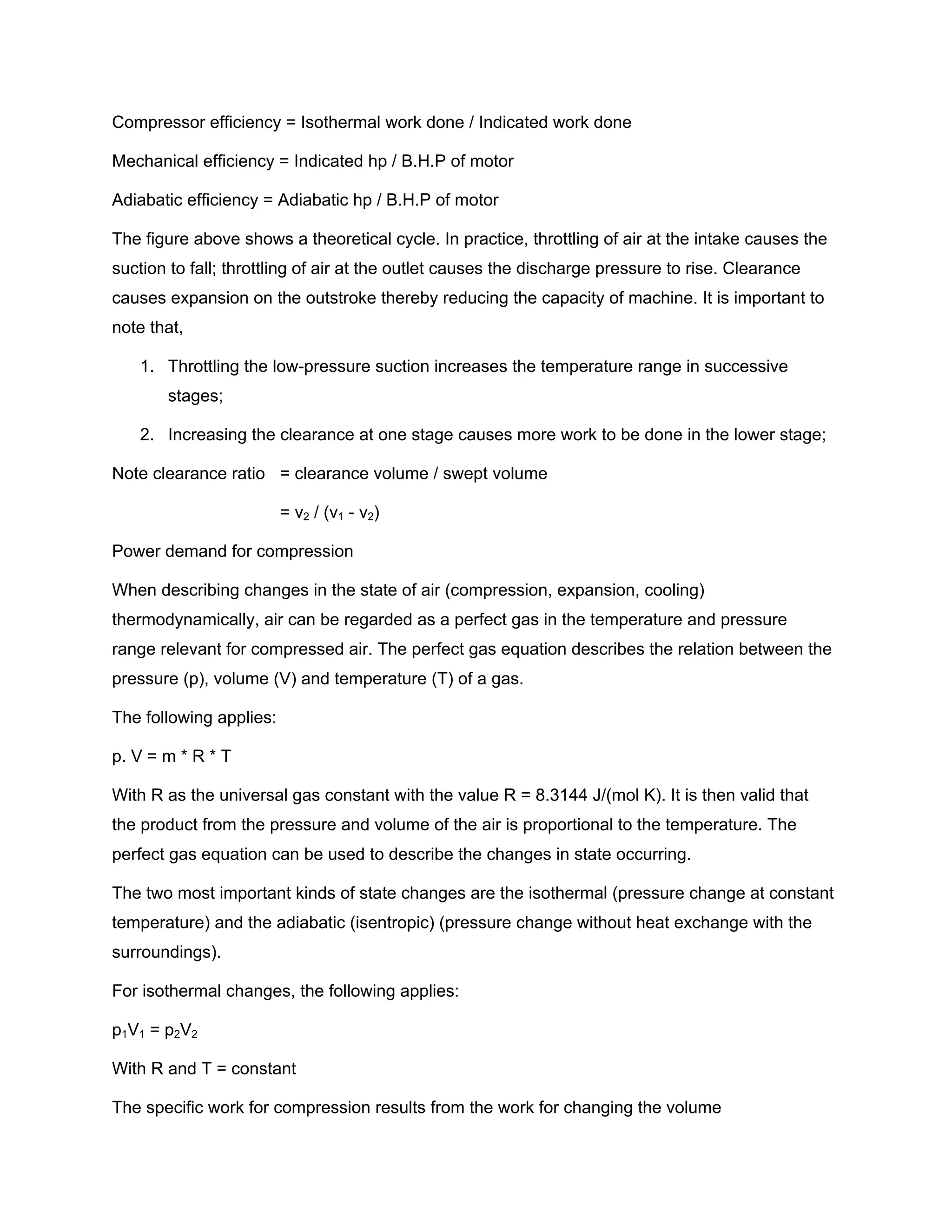 Compressor efficiency = Isothermal work done / Indicated work done
Mechanical efficiency = Indicated hp / B.H.P of motor
Adiabatic efficiency = Adiabatic hp / B.H.P of motor
The figure above shows a theoretical cycle. In practice, throttling of air at the intake causes the
suction to fall; throttling of air at the outlet causes the discharge pressure to rise. Clearance
causes expansion on the outstroke thereby reducing the capacity of machine. It is important to
note that,
1. Throttling the low-pressure suction increases the temperature range in successive
stages;
2. Increasing the clearance at one stage causes more work to be done in the lower stage;
Note clearance ratio = clearance volume / swept volume
= v2 / (v1 - v2)
Power demand for compression
When describing changes in the state of air (compression, expansion, cooling)
thermodynamically, air can be regarded as a perfect gas in the temperature and pressure
range relevant for compressed air. The perfect gas equation describes the relation between the
pressure (p), volume (V) and temperature (T) of a gas.
The following applies:
p. V = m * R * T
With R as the universal gas constant with the value R = 8.3144 J/(mol K). It is then valid that
the product from the pressure and volume of the air is proportional to the temperature. The
perfect gas equation can be used to describe the changes in state occurring.
The two most important kinds of state changes are the isothermal (pressure change at constant
temperature) and the adiabatic (isentropic) (pressure change without heat exchange with the
surroundings).
For isothermal changes, the following applies:
p1V1 = p2V2
With R and T = constant
The specific work for compression results from the work for changing the volume
 