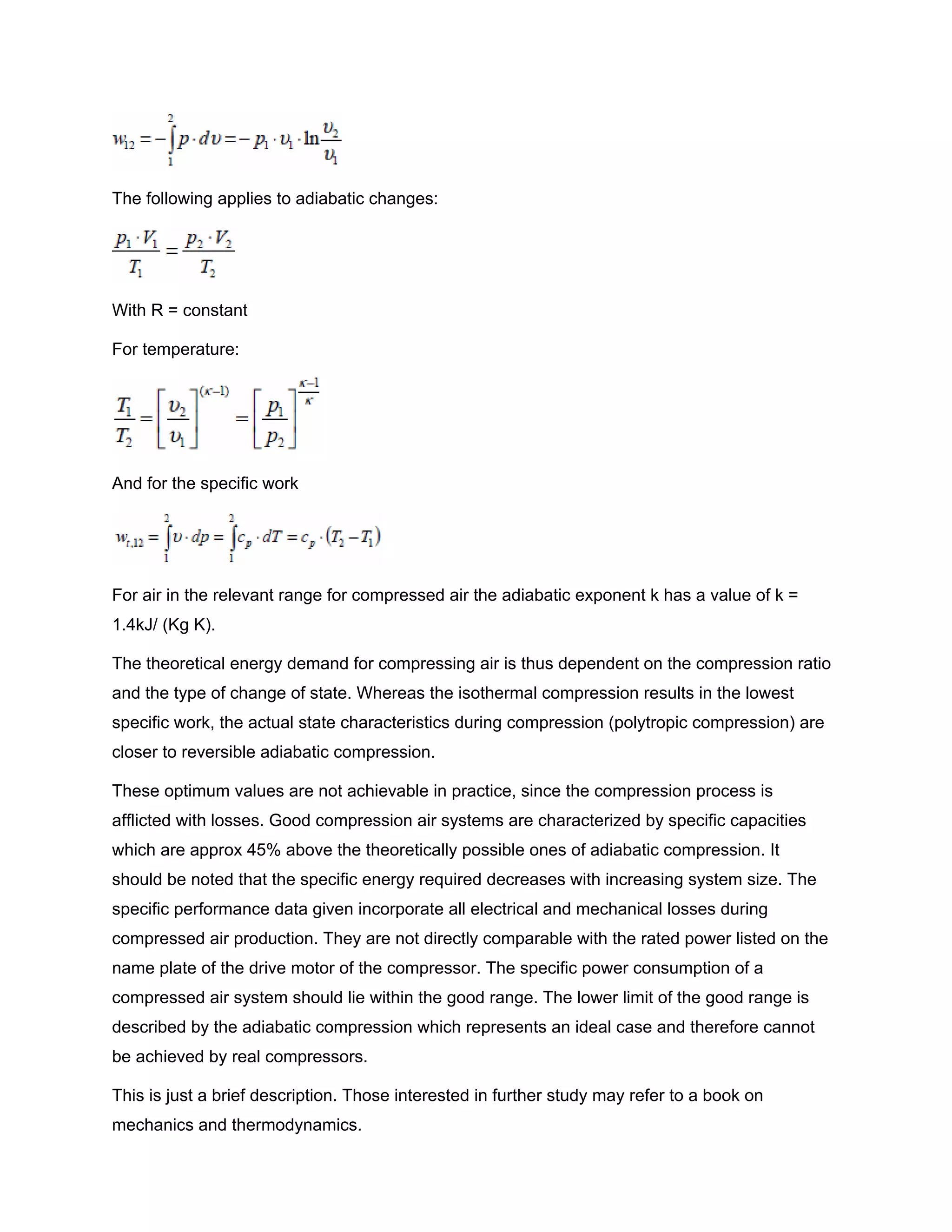 The following applies to adiabatic changes:
With R = constant
For temperature:
And for the specific work
For air in the relevant range for compressed air the adiabatic exponent k has a value of k =
1.4kJ/ (Kg K).
The theoretical energy demand for compressing air is thus dependent on the compression ratio
and the type of change of state. Whereas the isothermal compression results in the lowest
specific work, the actual state characteristics during compression (polytropic compression) are
closer to reversible adiabatic compression.
These optimum values are not achievable in practice, since the compression process is
afflicted with losses. Good compression air systems are characterized by specific capacities
which are approx 45% above the theoretically possible ones of adiabatic compression. It
should be noted that the specific energy required decreases with increasing system size. The
specific performance data given incorporate all electrical and mechanical losses during
compressed air production. They are not directly comparable with the rated power listed on the
name plate of the drive motor of the compressor. The specific power consumption of a
compressed air system should lie within the good range. The lower limit of the good range is
described by the adiabatic compression which represents an ideal case and therefore cannot
be achieved by real compressors.
This is just a brief description. Those interested in further study may refer to a book on
mechanics and thermodynamics.
 