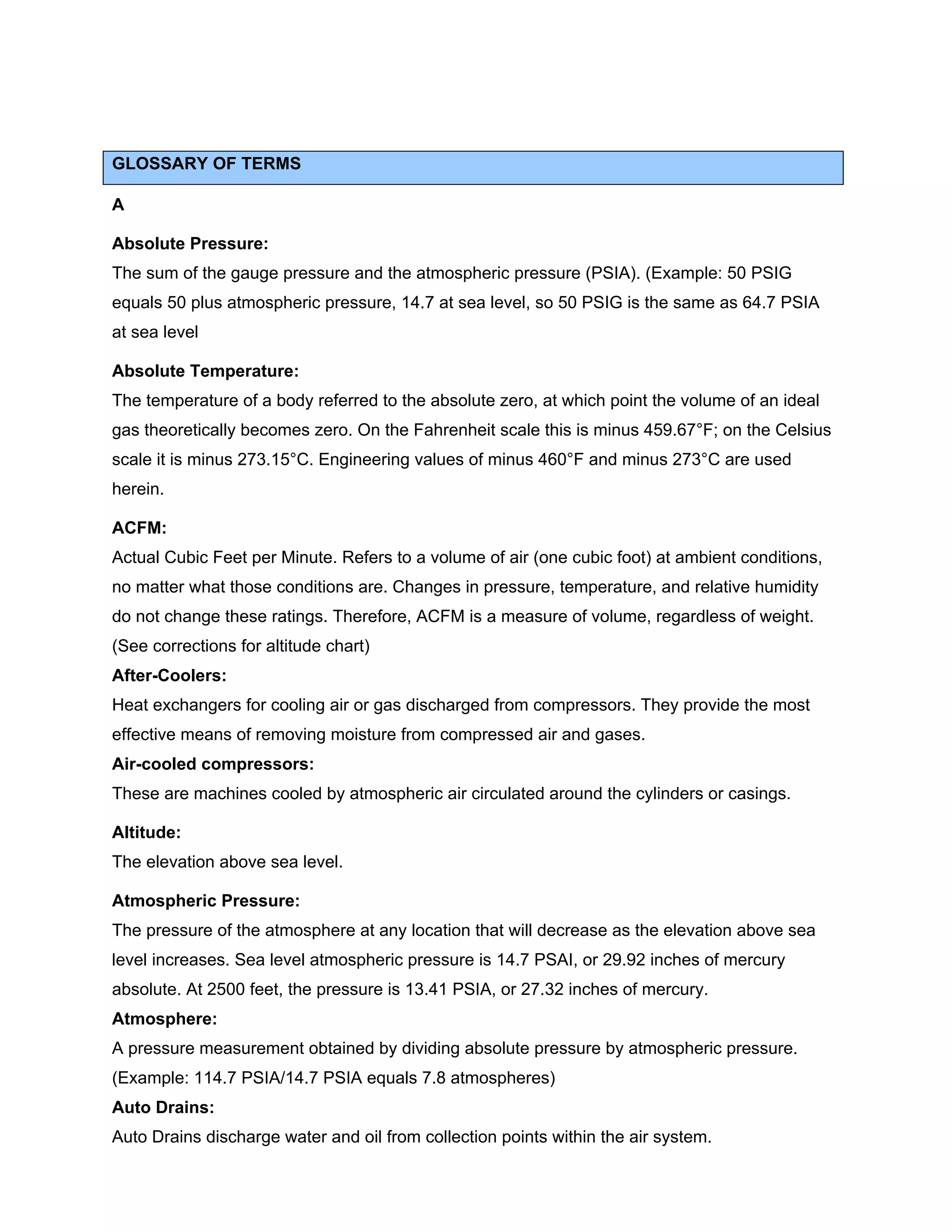 GLOSSARY OF TERMS
A
Absolute Pressure:
The sum of the gauge pressure and the atmospheric pressure (PSIA). (Example: 50 PSIG
equals 50 plus atmospheric pressure, 14.7 at sea level, so 50 PSIG is the same as 64.7 PSIA
at sea level
Absolute Temperature:
The temperature of a body referred to the absolute zero, at which point the volume of an ideal
gas theoretically becomes zero. On the Fahrenheit scale this is minus 459.67°F; on the Celsius
scale it is minus 273.15°C. Engineering values of minus 460°F and minus 273°C are used
herein.
ACFM:
Actual Cubic Feet per Minute. Refers to a volume of air (one cubic foot) at ambient conditions,
no matter what those conditions are. Changes in pressure, temperature, and relative humidity
do not change these ratings. Therefore, ACFM is a measure of volume, regardless of weight.
(See corrections for altitude chart)
After-Coolers:
Heat exchangers for cooling air or gas discharged from compressors. They provide the most
effective means of removing moisture from compressed air and gases.
Air-cooled compressors:
These are machines cooled by atmospheric air circulated around the cylinders or casings.
Altitude:
The elevation above sea level.
Atmospheric Pressure:
The pressure of the atmosphere at any location that will decrease as the elevation above sea
level increases. Sea level atmospheric pressure is 14.7 PSAI, or 29.92 inches of mercury
absolute. At 2500 feet, the pressure is 13.41 PSIA, or 27.32 inches of mercury.
Atmosphere:
A pressure measurement obtained by dividing absolute pressure by atmospheric pressure.
(Example: 114.7 PSIA/14.7 PSIA equals 7.8 atmospheres)
Auto Drains:
Auto Drains discharge water and oil from collection points within the air system.
 