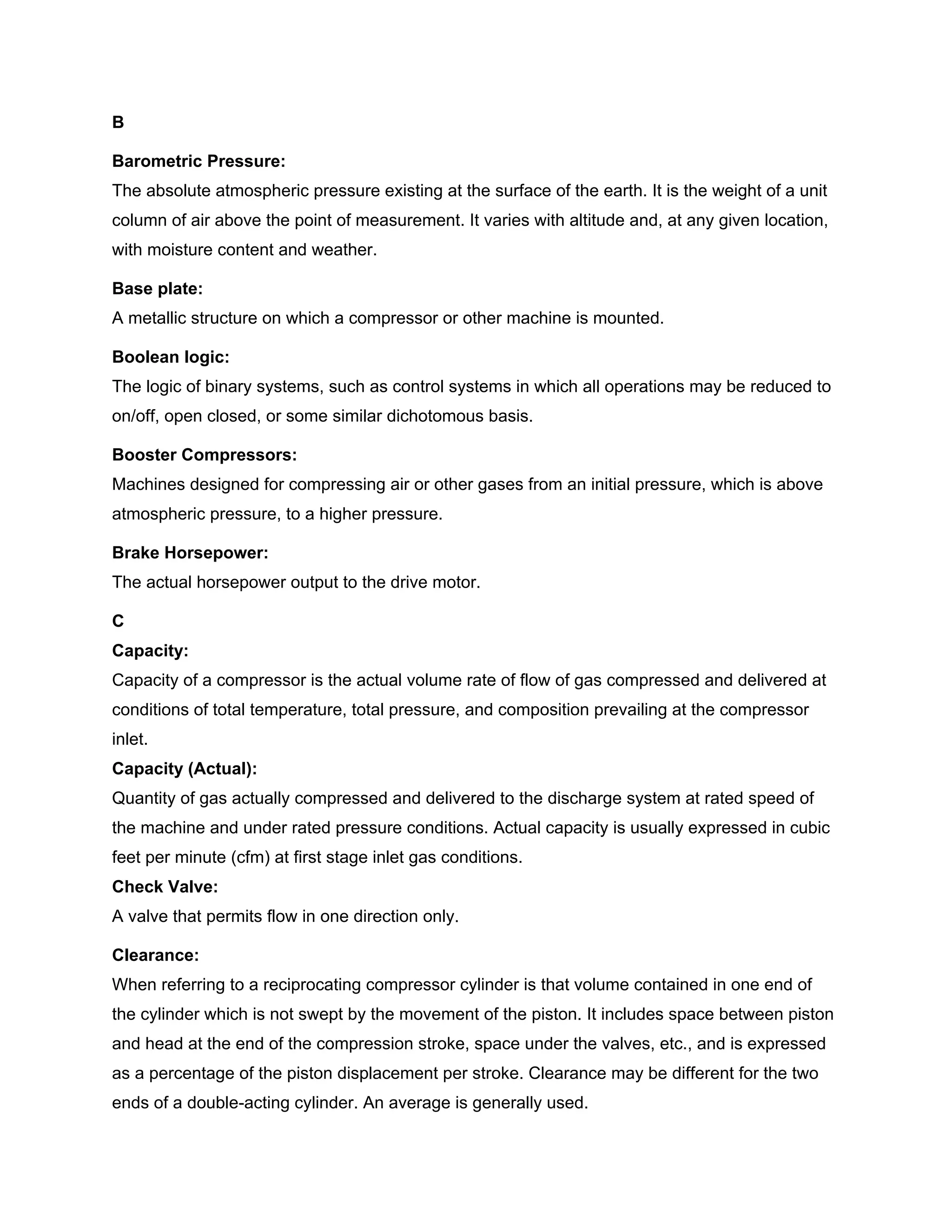 B
Barometric Pressure:
The absolute atmospheric pressure existing at the surface of the earth. It is the weight of a unit
column of air above the point of measurement. It varies with altitude and, at any given location,
with moisture content and weather.
Base plate:
A metallic structure on which a compressor or other machine is mounted.
Boolean logic:
The logic of binary systems, such as control systems in which all operations may be reduced to
on/off, open closed, or some similar dichotomous basis.
Booster Compressors:
Machines designed for compressing air or other gases from an initial pressure, which is above
atmospheric pressure, to a higher pressure.
Brake Horsepower:
The actual horsepower output to the drive motor.
C
Capacity:
Capacity of a compressor is the actual volume rate of flow of gas compressed and delivered at
conditions of total temperature, total pressure, and composition prevailing at the compressor
inlet.
Capacity (Actual):
Quantity of gas actually compressed and delivered to the discharge system at rated speed of
the machine and under rated pressure conditions. Actual capacity is usually expressed in cubic
feet per minute (cfm) at first stage inlet gas conditions.
Check Valve:
A valve that permits flow in one direction only.
Clearance:
When referring to a reciprocating compressor cylinder is that volume contained in one end of
the cylinder which is not swept by the movement of the piston. It includes space between piston
and head at the end of the compression stroke, space under the valves, etc., and is expressed
as a percentage of the piston displacement per stroke. Clearance may be different for the two
ends of a double-acting cylinder. An average is generally used.
 