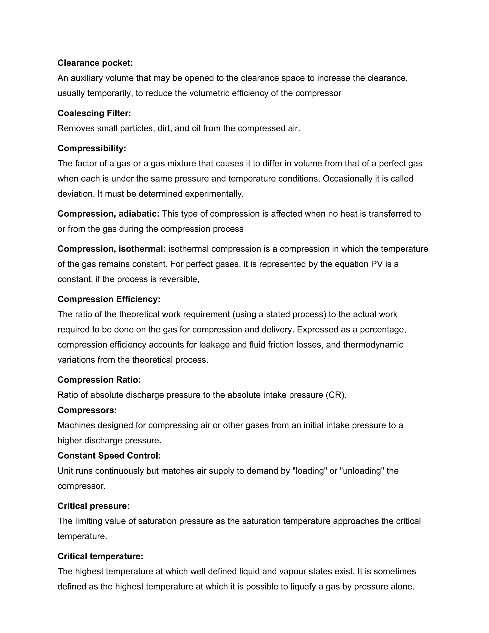 Clearance pocket:
An auxiliary volume that may be opened to the clearance space to increase the clearance,
usually temporarily, to reduce the volumetric efficiency of the compressor
Coalescing Filter:
Removes small particles, dirt, and oil from the compressed air.
Compressibility:
The factor of a gas or a gas mixture that causes it to differ in volume from that of a perfect gas
when each is under the same pressure and temperature conditions. Occasionally it is called
deviation. It must be determined experimentally.
Compression, adiabatic: This type of compression is affected when no heat is transferred to
or from the gas during the compression process
Compression, isothermal: isothermal compression is a compression in which the temperature
of the gas remains constant. For perfect gases, it is represented by the equation PV is a
constant, if the process is reversible,
Compression Efficiency:
The ratio of the theoretical work requirement (using a stated process) to the actual work
required to be done on the gas for compression and delivery. Expressed as a percentage,
compression efficiency accounts for leakage and fluid friction losses, and thermodynamic
variations from the theoretical process.
Compression Ratio:
Ratio of absolute discharge pressure to the absolute intake pressure (CR).
Compressors:
Machines designed for compressing air or other gases from an initial intake pressure to a
higher discharge pressure.
Constant Speed Control:
Unit runs continuously but matches air supply to demand by "loading" or "unloading" the
compressor.
Critical pressure:
The limiting value of saturation pressure as the saturation temperature approaches the critical
temperature.
Critical temperature:
The highest temperature at which well defined liquid and vapour states exist. It is sometimes
defined as the highest temperature at which it is possible to liquefy a gas by pressure alone.
 