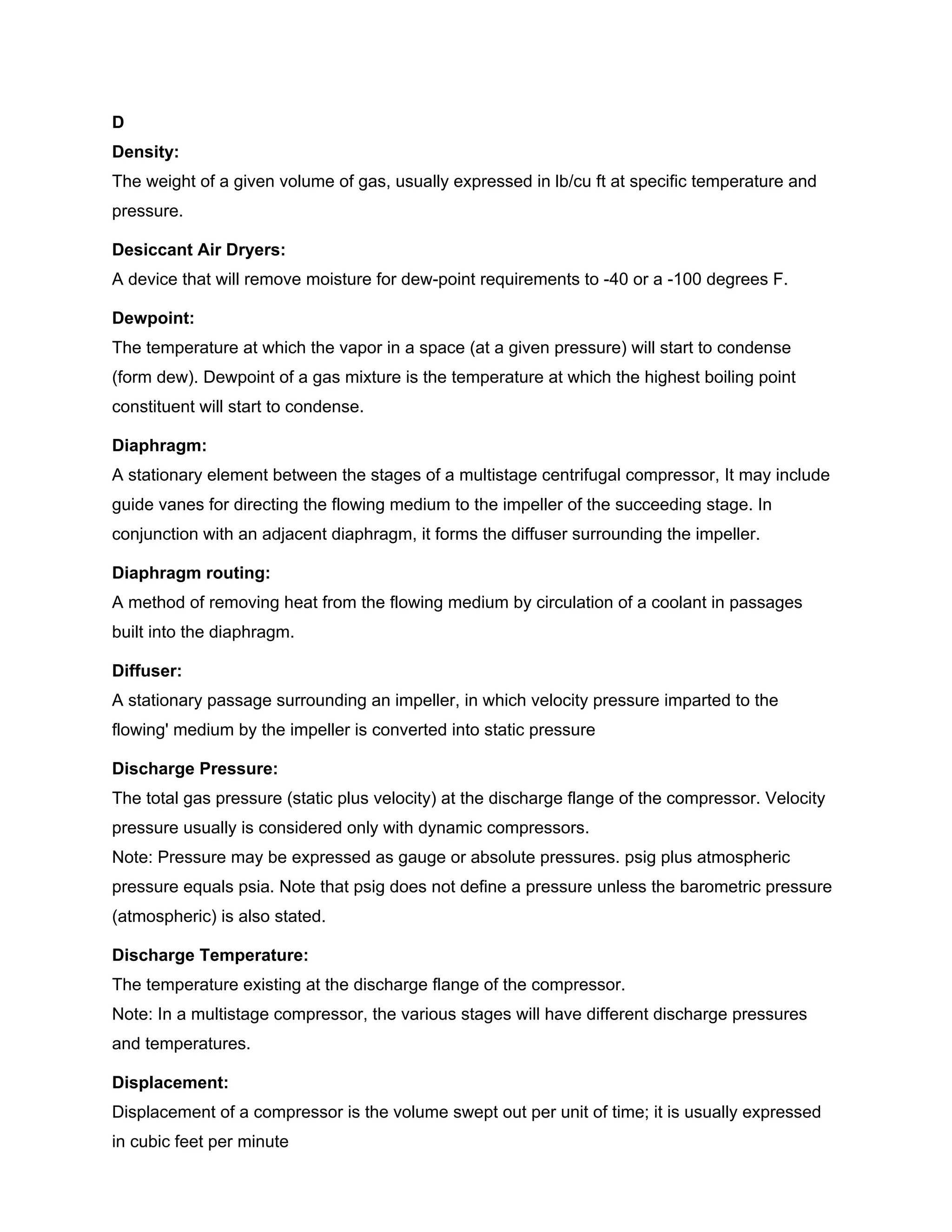 D
Density:
The weight of a given volume of gas, usually expressed in lb/cu ft at specific temperature and
pressure.
Desiccant Air Dryers:
A device that will remove moisture for dew-point requirements to -40 or a -100 degrees F.
Dewpoint:
The temperature at which the vapor in a space (at a given pressure) will start to condense
(form dew). Dewpoint of a gas mixture is the temperature at which the highest boiling point
constituent will start to condense.
Diaphragm:
A stationary element between the stages of a multistage centrifugal compressor, It may include
guide vanes for directing the flowing medium to the impeller of the succeeding stage. In
conjunction with an adjacent diaphragm, it forms the diffuser surrounding the impeller.
Diaphragm routing:
A method of removing heat from the flowing medium by circulation of a coolant in passages
built into the diaphragm.
Diffuser:
A stationary passage surrounding an impeller, in which velocity pressure imparted to the
flowing' medium by the impeller is converted into static pressure
Discharge Pressure:
The total gas pressure (static plus velocity) at the discharge flange of the compressor. Velocity
pressure usually is considered only with dynamic compressors.
Note: Pressure may be expressed as gauge or absolute pressures. psig plus atmospheric
pressure equals psia. Note that psig does not define a pressure unless the barometric pressure
(atmospheric) is also stated.
Discharge Temperature:
The temperature existing at the discharge flange of the compressor.
Note: In a multistage compressor, the various stages will have different discharge pressures
and temperatures.
Displacement:
Displacement of a compressor is the volume swept out per unit of time; it is usually expressed
in cubic feet per minute
 