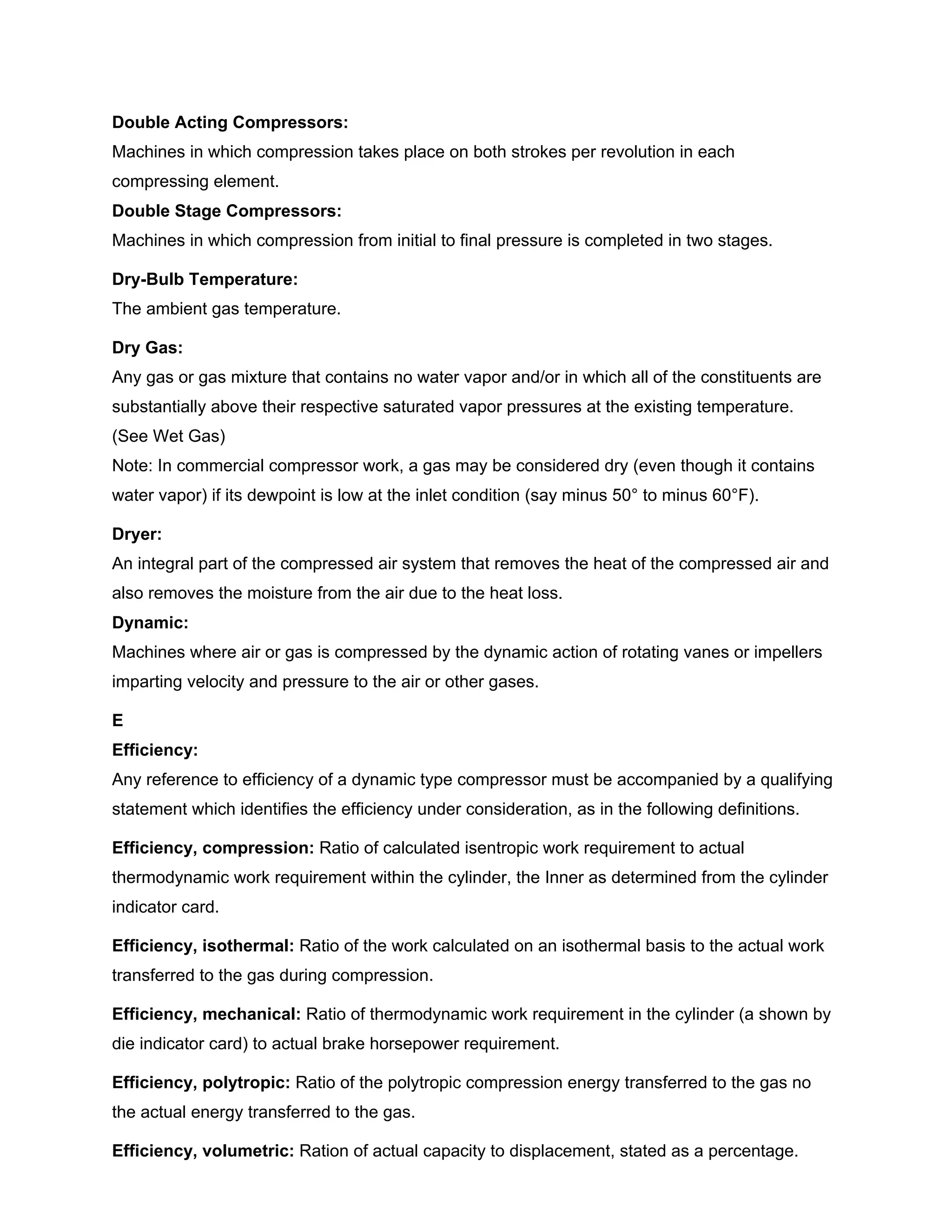 Double Acting Compressors:
Machines in which compression takes place on both strokes per revolution in each
compressing element.
Double Stage Compressors:
Machines in which compression from initial to final pressure is completed in two stages.
Dry-Bulb Temperature:
The ambient gas temperature.
Dry Gas:
Any gas or gas mixture that contains no water vapor and/or in which all of the constituents are
substantially above their respective saturated vapor pressures at the existing temperature.
(See Wet Gas)
Note: In commercial compressor work, a gas may be considered dry (even though it contains
water vapor) if its dewpoint is low at the inlet condition (say minus 50° to minus 60°F).
Dryer:
An integral part of the compressed air system that removes the heat of the compressed air and
also removes the moisture from the air due to the heat loss.
Dynamic:
Machines where air or gas is compressed by the dynamic action of rotating vanes or impellers
imparting velocity and pressure to the air or other gases.
E
Efficiency:
Any reference to efficiency of a dynamic type compressor must be accompanied by a qualifying
statement which identifies the efficiency under consideration, as in the following definitions.
Efficiency, compression: Ratio of calculated isentropic work requirement to actual
thermodynamic work requirement within the cylinder, the Inner as determined from the cylinder
indicator card.
Efficiency, isothermal: Ratio of the work calculated on an isothermal basis to the actual work
transferred to the gas during compression.
Efficiency, mechanical: Ratio of thermodynamic work requirement in the cylinder (a shown by
die indicator card) to actual brake horsepower requirement.
Efficiency, polytropic: Ratio of the polytropic compression energy transferred to the gas no
the actual energy transferred to the gas.
Efficiency, volumetric: Ration of actual capacity to displacement, stated as a percentage.
 
