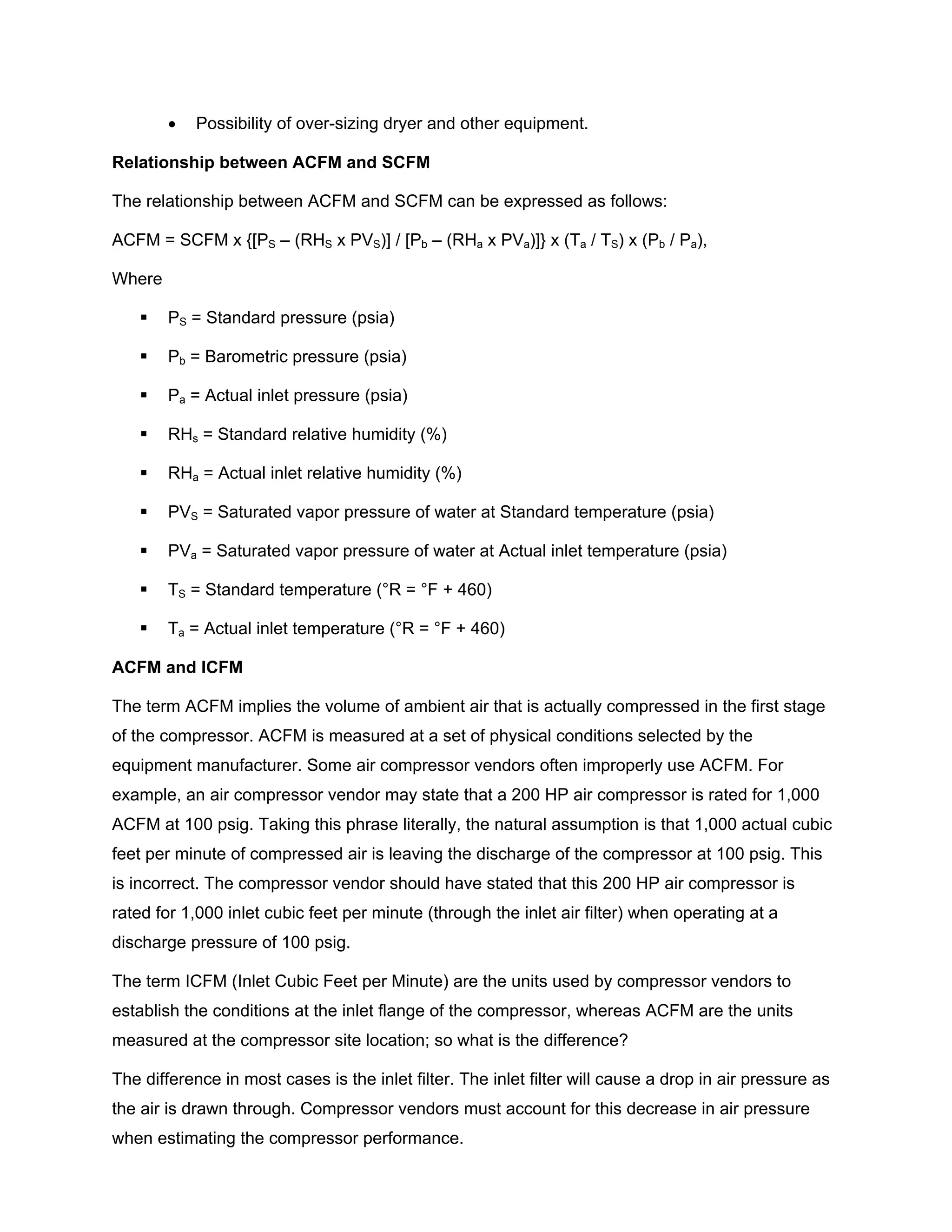 • Possibility of over-sizing dryer and other equipment.
Relationship between ACFM and SCFM
The relationship between ACFM and SCFM can be expressed as follows:
ACFM = SCFM x {[PS – (RHS x PVS)] / [Pb – (RHa x PVa)]} x (Ta / TS) x (Pb / Pa),
Where
PS = Standard pressure (psia)
Pb = Barometric pressure (psia)
Pa = Actual inlet pressure (psia)
RHs = Standard relative humidity (%)
RHa = Actual inlet relative humidity (%)
PVS = Saturated vapor pressure of water at Standard temperature (psia)
PVa = Saturated vapor pressure of water at Actual inlet temperature (psia)
TS = Standard temperature (°R = °F + 460)
Ta = Actual inlet temperature (°R = °F + 460)
ACFM and ICFM
The term ACFM implies the volume of ambient air that is actually compressed in the first stage
of the compressor. ACFM is measured at a set of physical conditions selected by the
equipment manufacturer. Some air compressor vendors often improperly use ACFM. For
example, an air compressor vendor may state that a 200 HP air compressor is rated for 1,000
ACFM at 100 psig. Taking this phrase literally, the natural assumption is that 1,000 actual cubic
feet per minute of compressed air is leaving the discharge of the compressor at 100 psig. This
is incorrect. The compressor vendor should have stated that this 200 HP air compressor is
rated for 1,000 inlet cubic feet per minute (through the inlet air filter) when operating at a
discharge pressure of 100 psig.
The term ICFM (Inlet Cubic Feet per Minute) are the units used by compressor vendors to
establish the conditions at the inlet flange of the compressor, whereas ACFM are the units
measured at the compressor site location; so what is the difference?
The difference in most cases is the inlet filter. The inlet filter will cause a drop in air pressure as
the air is drawn through. Compressor vendors must account for this decrease in air pressure
when estimating the compressor performance.
 