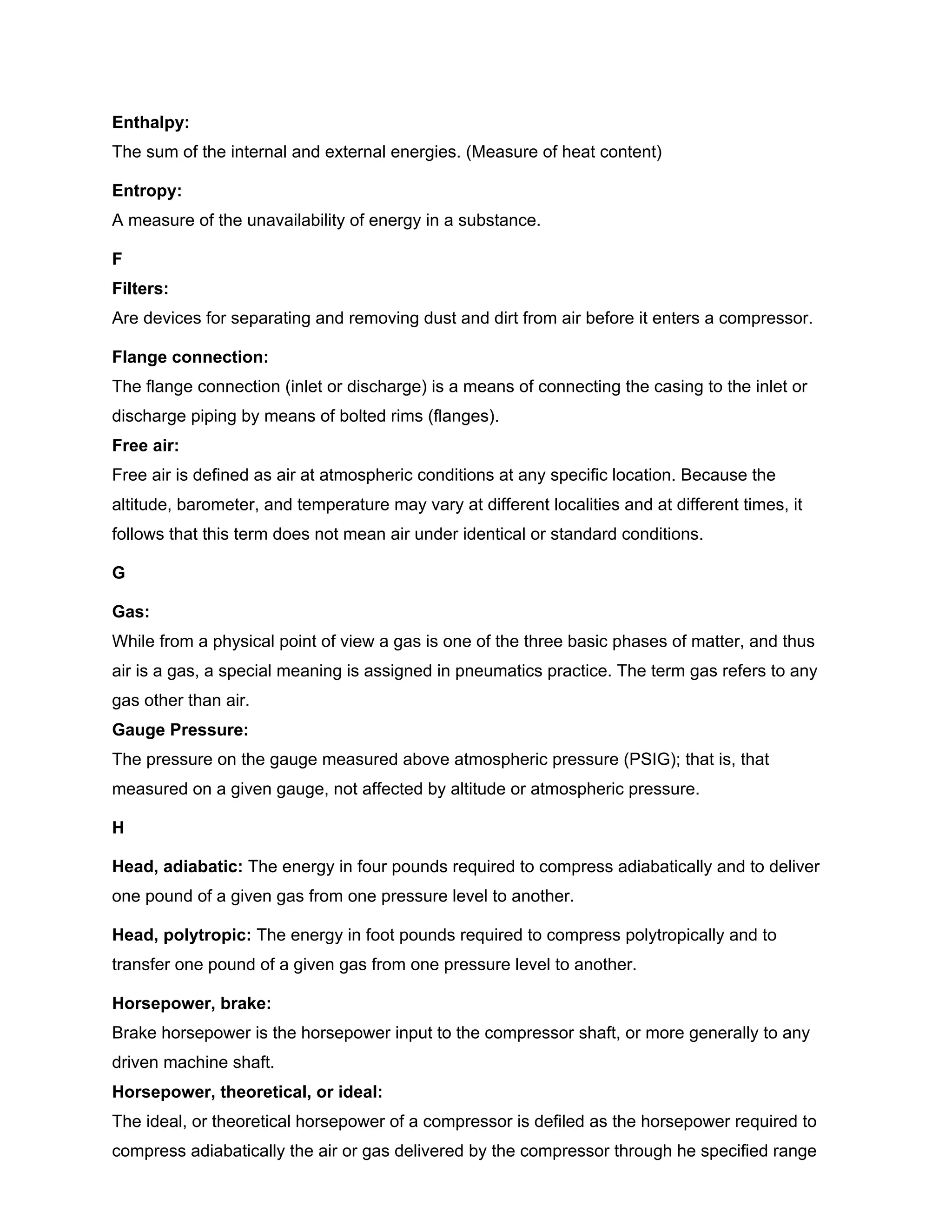 Enthalpy:
The sum of the internal and external energies. (Measure of heat content)
Entropy:
A measure of the unavailability of energy in a substance.
F
Filters:
Are devices for separating and removing dust and dirt from air before it enters a compressor.
Flange connection:
The flange connection (inlet or discharge) is a means of connecting the casing to the inlet or
discharge piping by means of bolted rims (flanges).
Free air:
Free air is defined as air at atmospheric conditions at any specific location. Because the
altitude, barometer, and temperature may vary at different localities and at different times, it
follows that this term does not mean air under identical or standard conditions.
G
Gas:
While from a physical point of view a gas is one of the three basic phases of matter, and thus
air is a gas, a special meaning is assigned in pneumatics practice. The term gas refers to any
gas other than air.
Gauge Pressure:
The pressure on the gauge measured above atmospheric pressure (PSIG); that is, that
measured on a given gauge, not affected by altitude or atmospheric pressure.
H
Head, adiabatic: The energy in four pounds required to compress adiabatically and to deliver
one pound of a given gas from one pressure level to another.
Head, polytropic: The energy in foot pounds required to compress polytropically and to
transfer one pound of a given gas from one pressure level to another.
Horsepower, brake:
Brake horsepower is the horsepower input to the compressor shaft, or more generally to any
driven machine shaft.
Horsepower, theoretical, or ideal:
The ideal, or theoretical horsepower of a compressor is defiled as the horsepower required to
compress adiabatically the air or gas delivered by the compressor through he specified range
 