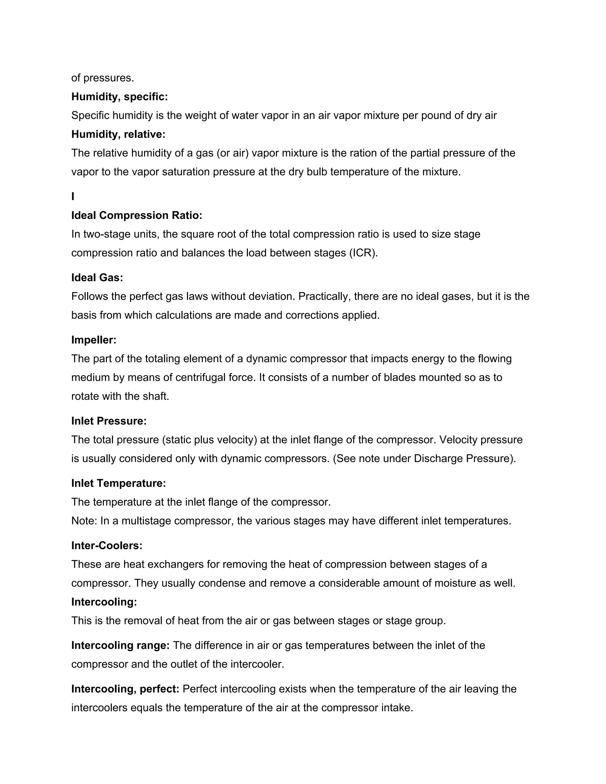 of pressures.
Humidity, specific:
Specific humidity is the weight of water vapor in an air vapor mixture per pound of dry air
Humidity, relative:
The relative humidity of a gas (or air) vapor mixture is the ration of the partial pressure of the
vapor to the vapor saturation pressure at the dry bulb temperature of the mixture.
I
Ideal Compression Ratio:
In two-stage units, the square root of the total compression ratio is used to size stage
compression ratio and balances the load between stages (ICR).
Ideal Gas:
Follows the perfect gas laws without deviation. Practically, there are no ideal gases, but it is the
basis from which calculations are made and corrections applied.
Impeller:
The part of the totaling element of a dynamic compressor that impacts energy to the flowing
medium by means of centrifugal force. It consists of a number of blades mounted so as to
rotate with the shaft.
Inlet Pressure:
The total pressure (static plus velocity) at the inlet flange of the compressor. Velocity pressure
is usually considered only with dynamic compressors. (See note under Discharge Pressure).
Inlet Temperature:
The temperature at the inlet flange of the compressor.
Note: In a multistage compressor, the various stages may have different inlet temperatures.
Inter-Coolers:
These are heat exchangers for removing the heat of compression between stages of a
compressor. They usually condense and remove a considerable amount of moisture as well.
Intercooling:
This is the removal of heat from the air or gas between stages or stage group.
Intercooling range: The difference in air or gas temperatures between the inlet of the
compressor and the outlet of the intercooler.
Intercooling, perfect: Perfect intercooling exists when the temperature of the air leaving the
intercoolers equals the temperature of the air at the compressor intake.
 