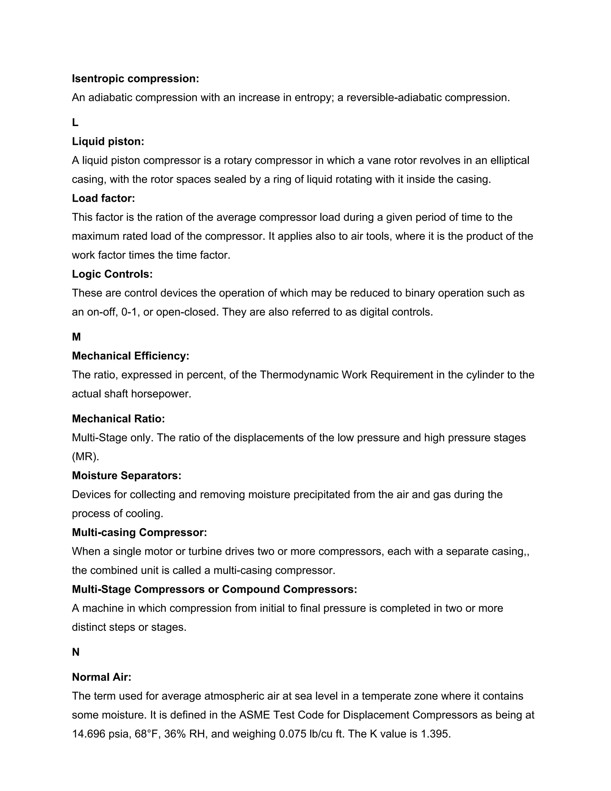 Isentropic compression:
An adiabatic compression with an increase in entropy; a reversible-adiabatic compression.
L
Liquid piston:
A liquid piston compressor is a rotary compressor in which a vane rotor revolves in an elliptical
casing, with the rotor spaces sealed by a ring of liquid rotating with it inside the casing.
Load factor:
This factor is the ration of the average compressor load during a given period of time to the
maximum rated load of the compressor. It applies also to air tools, where it is the product of the
work factor times the time factor.
Logic Controls:
These are control devices the operation of which may be reduced to binary operation such as
an on-off, 0-1, or open-closed. They are also referred to as digital controls.
M
Mechanical Efficiency:
The ratio, expressed in percent, of the Thermodynamic Work Requirement in the cylinder to the
actual shaft horsepower.
Mechanical Ratio:
Multi-Stage only. The ratio of the displacements of the low pressure and high pressure stages
(MR).
Moisture Separators:
Devices for collecting and removing moisture precipitated from the air and gas during the
process of cooling.
Multi-casing Compressor:
When a single motor or turbine drives two or more compressors, each with a separate casing,,
the combined unit is called a multi-casing compressor.
Multi-Stage Compressors or Compound Compressors:
A machine in which compression from initial to final pressure is completed in two or more
distinct steps or stages.
N
Normal Air:
The term used for average atmospheric air at sea level in a temperate zone where it contains
some moisture. It is defined in the ASME Test Code for Displacement Compressors as being at
14.696 psia, 68°F, 36% RH, and weighing 0.075 lb/cu ft. The K value is 1.395.
 