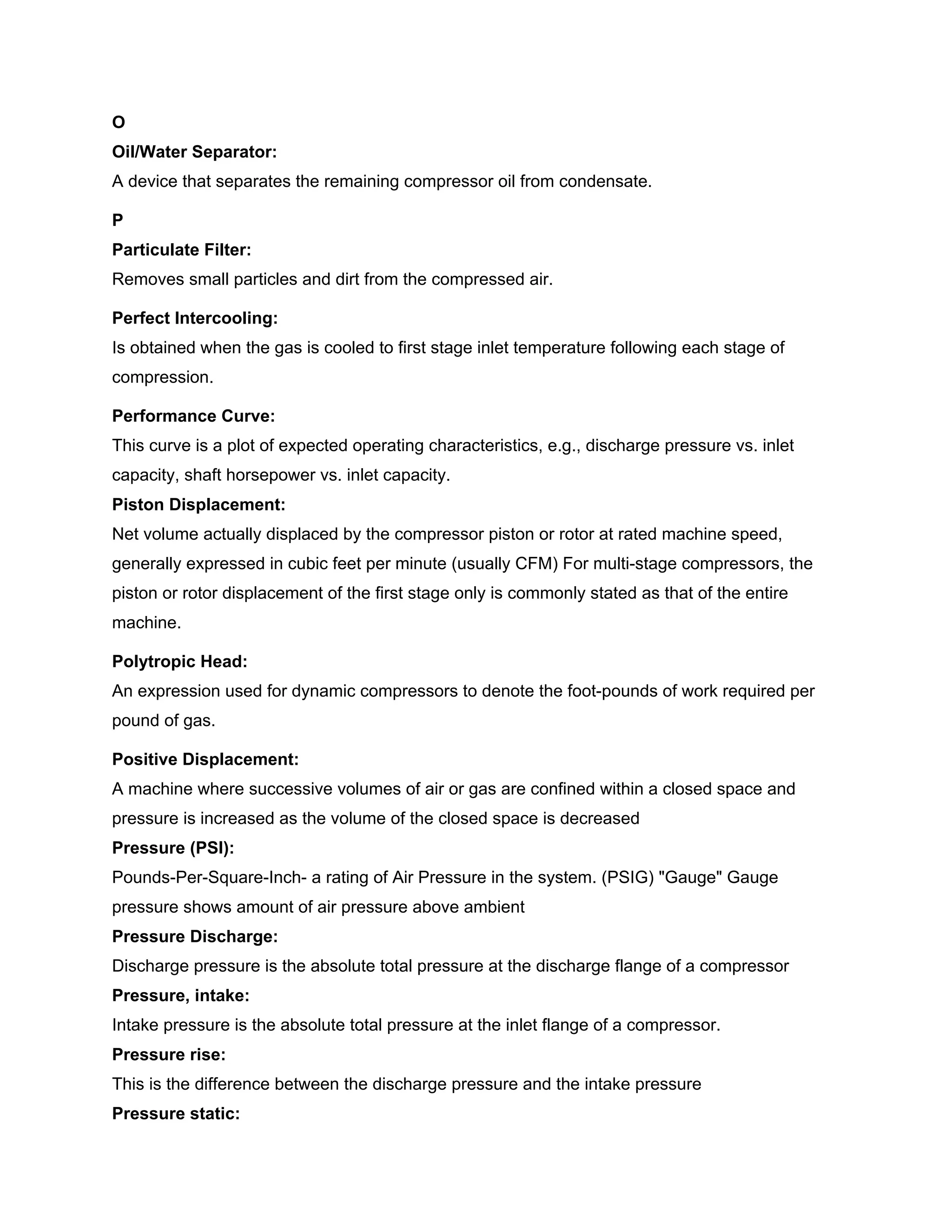 O
Oil/Water Separator:
A device that separates the remaining compressor oil from condensate.
P
Particulate Filter:
Removes small particles and dirt from the compressed air.
Perfect Intercooling:
Is obtained when the gas is cooled to first stage inlet temperature following each stage of
compression.
Performance Curve:
This curve is a plot of expected operating characteristics, e.g., discharge pressure vs. inlet
capacity, shaft horsepower vs. inlet capacity.
Piston Displacement:
Net volume actually displaced by the compressor piston or rotor at rated machine speed,
generally expressed in cubic feet per minute (usually CFM) For multi-stage compressors, the
piston or rotor displacement of the first stage only is commonly stated as that of the entire
machine.
Polytropic Head:
An expression used for dynamic compressors to denote the foot-pounds of work required per
pound of gas.
Positive Displacement:
A machine where successive volumes of air or gas are confined within a closed space and
pressure is increased as the volume of the closed space is decreased
Pressure (PSI):
Pounds-Per-Square-Inch- a rating of Air Pressure in the system. (PSIG) "Gauge" Gauge
pressure shows amount of air pressure above ambient
Pressure Discharge:
Discharge pressure is the absolute total pressure at the discharge flange of a compressor
Pressure, intake:
Intake pressure is the absolute total pressure at the inlet flange of a compressor.
Pressure rise:
This is the difference between the discharge pressure and the intake pressure
Pressure static:
 