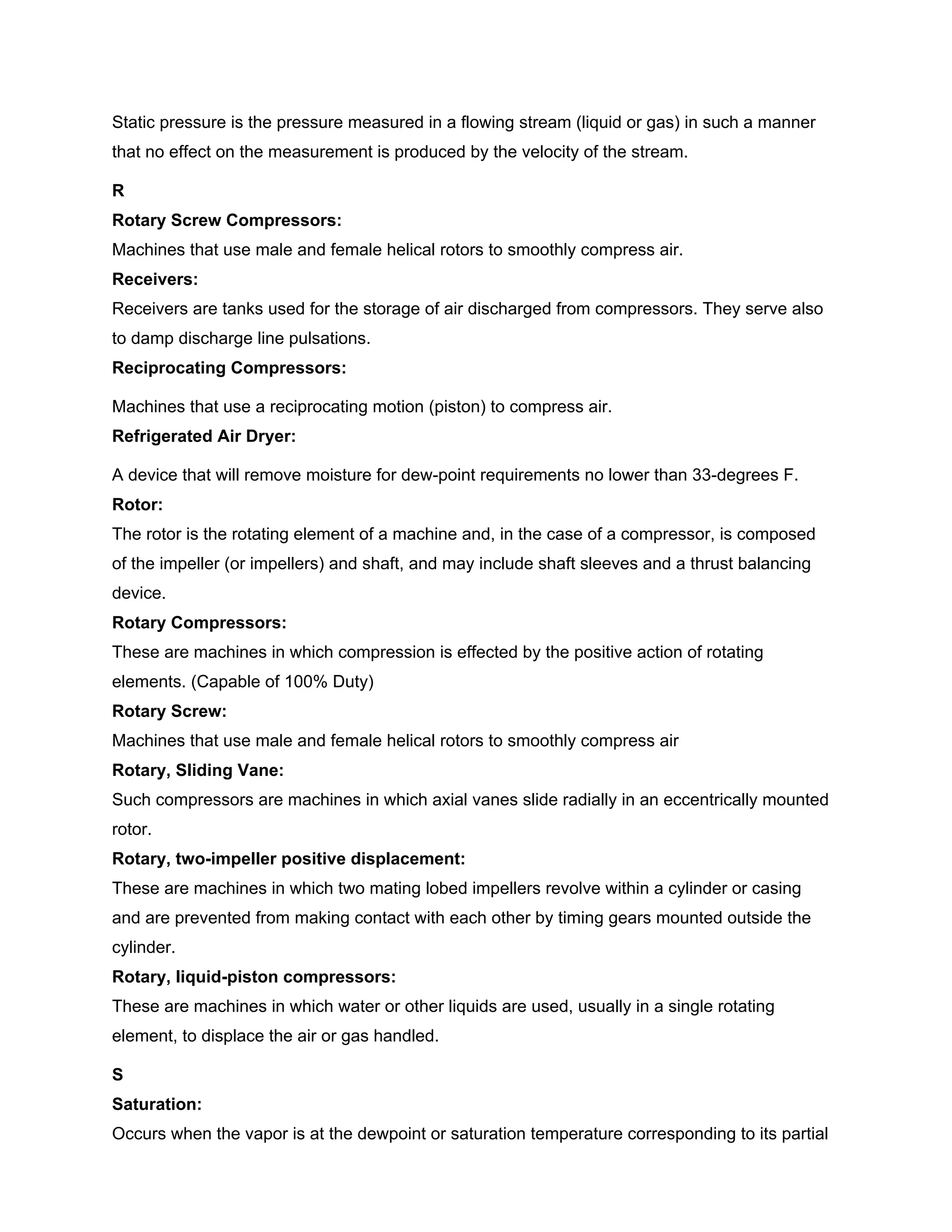 Static pressure is the pressure measured in a flowing stream (liquid or gas) in such a manner
that no effect on the measurement is produced by the velocity of the stream.
R
Rotary Screw Compressors:
Machines that use male and female helical rotors to smoothly compress air.
Receivers:
Receivers are tanks used for the storage of air discharged from compressors. They serve also
to damp discharge line pulsations.
Reciprocating Compressors:
Machines that use a reciprocating motion (piston) to compress air.
Refrigerated Air Dryer:
A device that will remove moisture for dew-point requirements no lower than 33-degrees F.
Rotor:
The rotor is the rotating element of a machine and, in the case of a compressor, is composed
of the impeller (or impellers) and shaft, and may include shaft sleeves and a thrust balancing
device.
Rotary Compressors:
These are machines in which compression is effected by the positive action of rotating
elements. (Capable of 100% Duty)
Rotary Screw:
Machines that use male and female helical rotors to smoothly compress air
Rotary, Sliding Vane:
Such compressors are machines in which axial vanes slide radially in an eccentrically mounted
rotor.
Rotary, two-impeller positive displacement:
These are machines in which two mating lobed impellers revolve within a cylinder or casing
and are prevented from making contact with each other by timing gears mounted outside the
cylinder.
Rotary, liquid-piston compressors:
These are machines in which water or other liquids are used, usually in a single rotating
element, to displace the air or gas handled.
S
Saturation:
Occurs when the vapor is at the dewpoint or saturation temperature corresponding to its partial
 