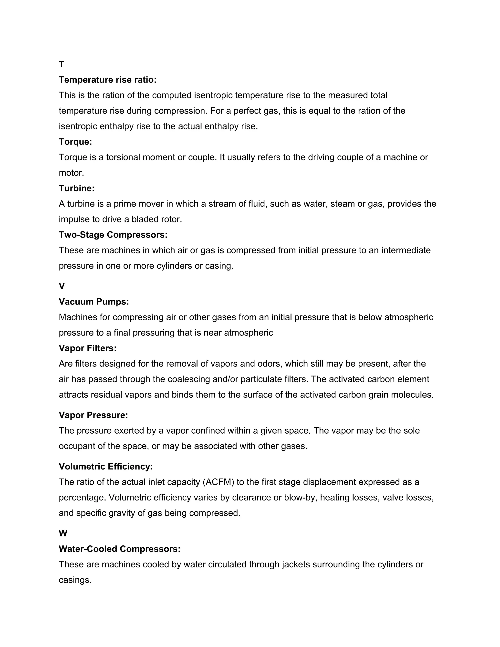 T
Temperature rise ratio:
This is the ration of the computed isentropic temperature rise to the measured total
temperature rise during compression. For a perfect gas, this is equal to the ration of the
isentropic enthalpy rise to the actual enthalpy rise.
Torque:
Torque is a torsional moment or couple. It usually refers to the driving couple of a machine or
motor.
Turbine:
A turbine is a prime mover in which a stream of fluid, such as water, steam or gas, provides the
impulse to drive a bladed rotor.
Two-Stage Compressors:
These are machines in which air or gas is compressed from initial pressure to an intermediate
pressure in one or more cylinders or casing.
V
Vacuum Pumps:
Machines for compressing air or other gases from an initial pressure that is below atmospheric
pressure to a final pressuring that is near atmospheric
Vapor Filters:
Are filters designed for the removal of vapors and odors, which still may be present, after the
air has passed through the coalescing and/or particulate filters. The activated carbon element
attracts residual vapors and binds them to the surface of the activated carbon grain molecules.
Vapor Pressure:
The pressure exerted by a vapor confined within a given space. The vapor may be the sole
occupant of the space, or may be associated with other gases.
Volumetric Efficiency:
The ratio of the actual inlet capacity (ACFM) to the first stage displacement expressed as a
percentage. Volumetric efficiency varies by clearance or blow-by, heating losses, valve losses,
and specific gravity of gas being compressed.
W
Water-Cooled Compressors:
These are machines cooled by water circulated through jackets surrounding the cylinders or
casings.
 