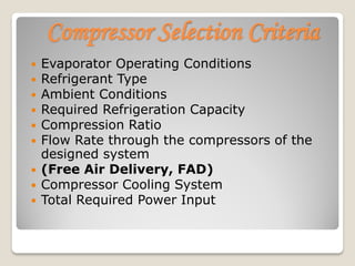 Compressor Selection Criteria
 Evaporator Operating Conditions
 Refrigerant Type
 Ambient Conditions
 Required Refrigeration Capacity
 Compression Ratio
 Flow Rate through the compressors of the
designed system
 (Free Air Delivery, FAD)
 Compressor Cooling System
 Total Required Power Input
 