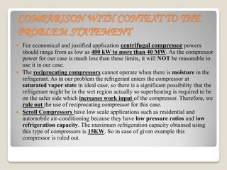COMPARISON WITH CONTEXT TO THE
PROBLEM STATEMENT
 For economical and justified application centrifugal compressor powers
should range from as low as 400 kW to more than 40 MW. As the compressor
power for our case is much less than these limits, it will NOT be reasonable to
use it in our case.
 The reciprocating compressors cannot operate when there is moisture in the
refrigerant. As in our problem the refrigerant enters the compressor at
saturated vapor state in ideal case, so there is a significant possibility that the
refrigerant might be in the wet region actually so superheating is required to be
on the safer side which increases work input of the compressor. Therefore, we
rule out the use of reciprocating compressor for this case.
 Scroll Compressors have low scale applications such as residential and
automobile air-conditioning because they have low pressure ratios and low
refrigeration capacity. The maximum refrigeration capacity obtained using
this type of compressors is 15KW. So in case of given example this
compressor is ruled out.
 