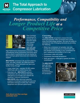 Performance, Compatibility and
Longer Product Life at a
Competitive Price
The Total Approach to
Compressor Lubrication
Ask about our free savings
estimator tool!
Converting
The MOLYKOTE compressor product line and
technical expertise make conversion from nearly
every ﬂuid technology painless. We have the ability to
eliminate the risk of changing lubricants by providing
the following:
• Obtain two compressor oil samples; one new,
unused oil sample to serve as a benchmark and
one sample of oil currently in your compressor for
use in assessing the condition of oil in use
• Compressor make and model
• Compressor discharge temperature
• Verify gas stream – what gas or gasses are being
compressed?
The MOLYKOTE
team will take
this information
and make a
professional
recommendation
for conversion.
Dow Corning’s
commitment to
serving all your
lubricant needs
with superior
technology
is stronger
than ever with
MOLYKOTE®
High Performance Compressor Lubricants. These
competitively priced compressor lubricants stand
above others in performance and are backed by
Dow Corning’s global resources and outstanding
support.
MOLYKOTE compressor oils are formulated to
meet, and often exceed, the OEM lubrication
requirements. These lubricants can save your
facility money through:
AV08687
AV08686
AV08686AV08686
 