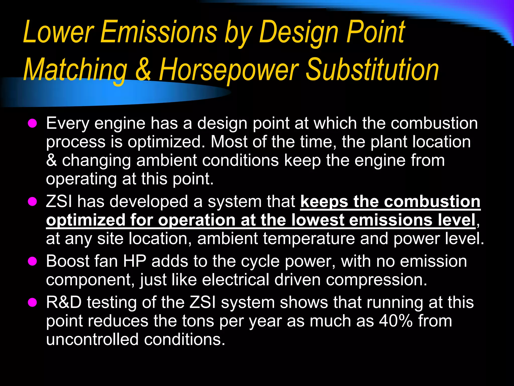 Emissions Reduction ValueThe ZSI system allows the existing engine to operate continuously at the point of lowest emissions, at any power level.The  reduction is thru inlet air density modification, using external air pressurization and inter-cooling.Increased mass flow improves combustion & mixing efficiency, which lowers CO emissions.Increased mass flow & reduced fuel use lowers combustion temperature, reducing thermal NOx.Improved engine performance & efficiency, and horsepower substitution reduces GHG emissions