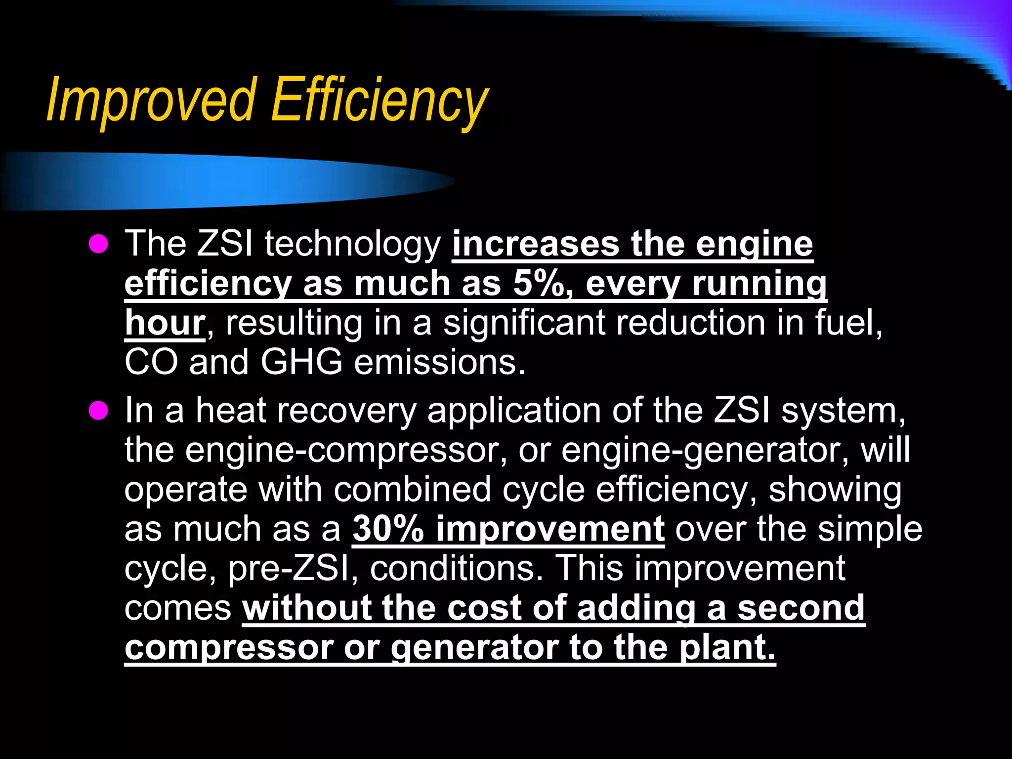 Associated Performance ImprovementDuring emission limiting operation, the ZSI system can increase site rated HP of your existing gas turbine as much as 50%, up to the OEM limit, every day, in any ambient condition, at any site.Additional unit capacity results in the ability to shutdown other stations to match demand, with associated emissions & fuel reductions.