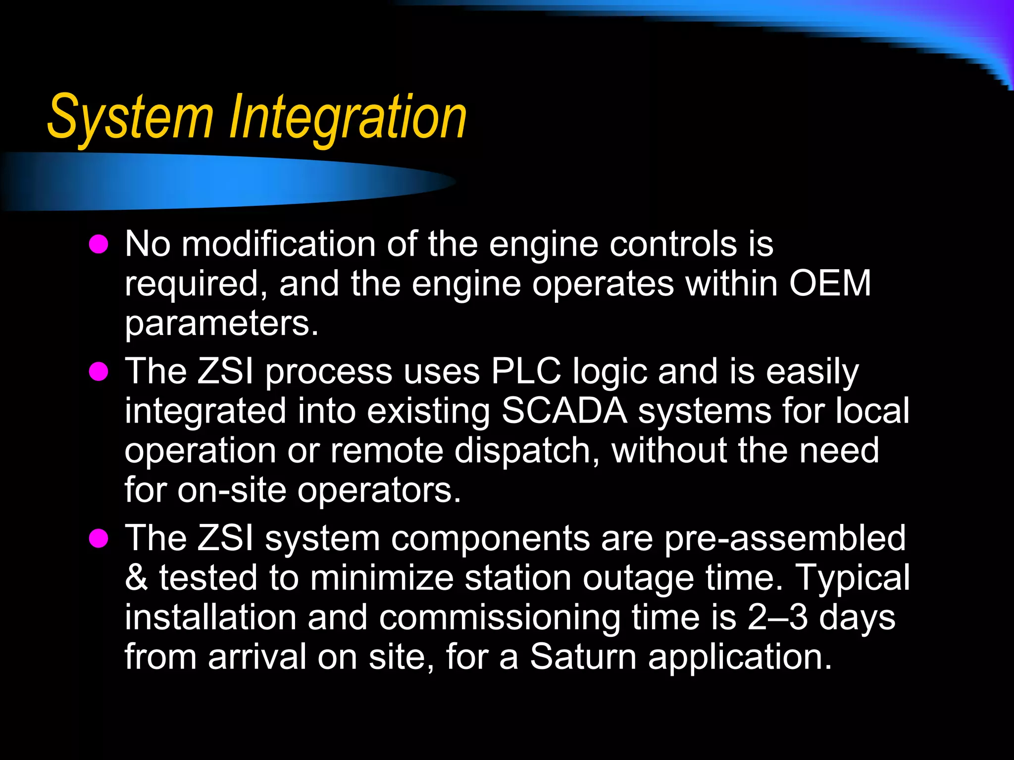 ApplicationThe ZSI system can be used on any gas turbine, new or old, at any site.ZSI technology works with other add-on, exhaust emissions clean-up systems, like SCR’s.	-  Because the engine is boosted, it can operate with a higher backpressure, reducing the size & cost of the SCR installation.	-  Lower tons/yr from the unit improves the operating cost of the SCR, thru lower ammonia usage. 	-  ZSI boost recovers the performance losses normally associated with these systems & enhances the overall performance of the station.