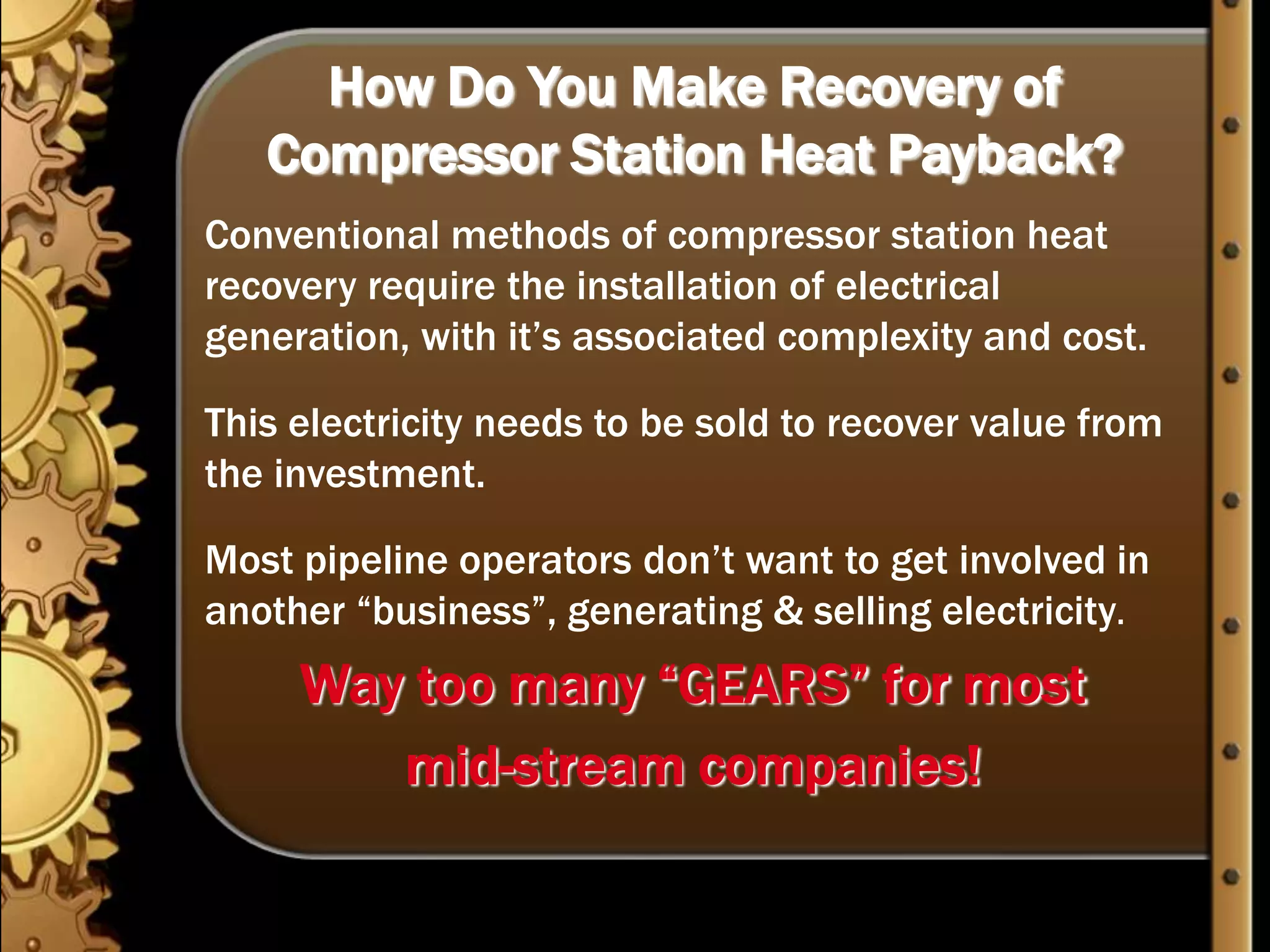 How Do You Make Recovery of Compressor Station Heat Payback?Conventional methods of compressor station heat recovery require the installation of electrical generation, with it’s associated complexity and cost.This electricity needs to be sold to recover value from the investment.Most pipeline operators don’t want to get involved in another “business”, generating & selling electricity.Way too many “GEARS” for most mid-stream companies!