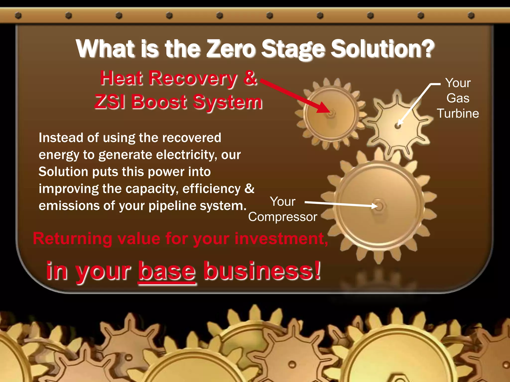 What is the Zero Stage Solution?Heat Recovery &            ZSI Boost SystemYour Gas TurbineInstead of using the recovered energy to generate electricity, our Solution puts this power into improving the capacity, efficiency & emissions of your pipeline system.Your CompressorReturning value for your investment,in your base business!